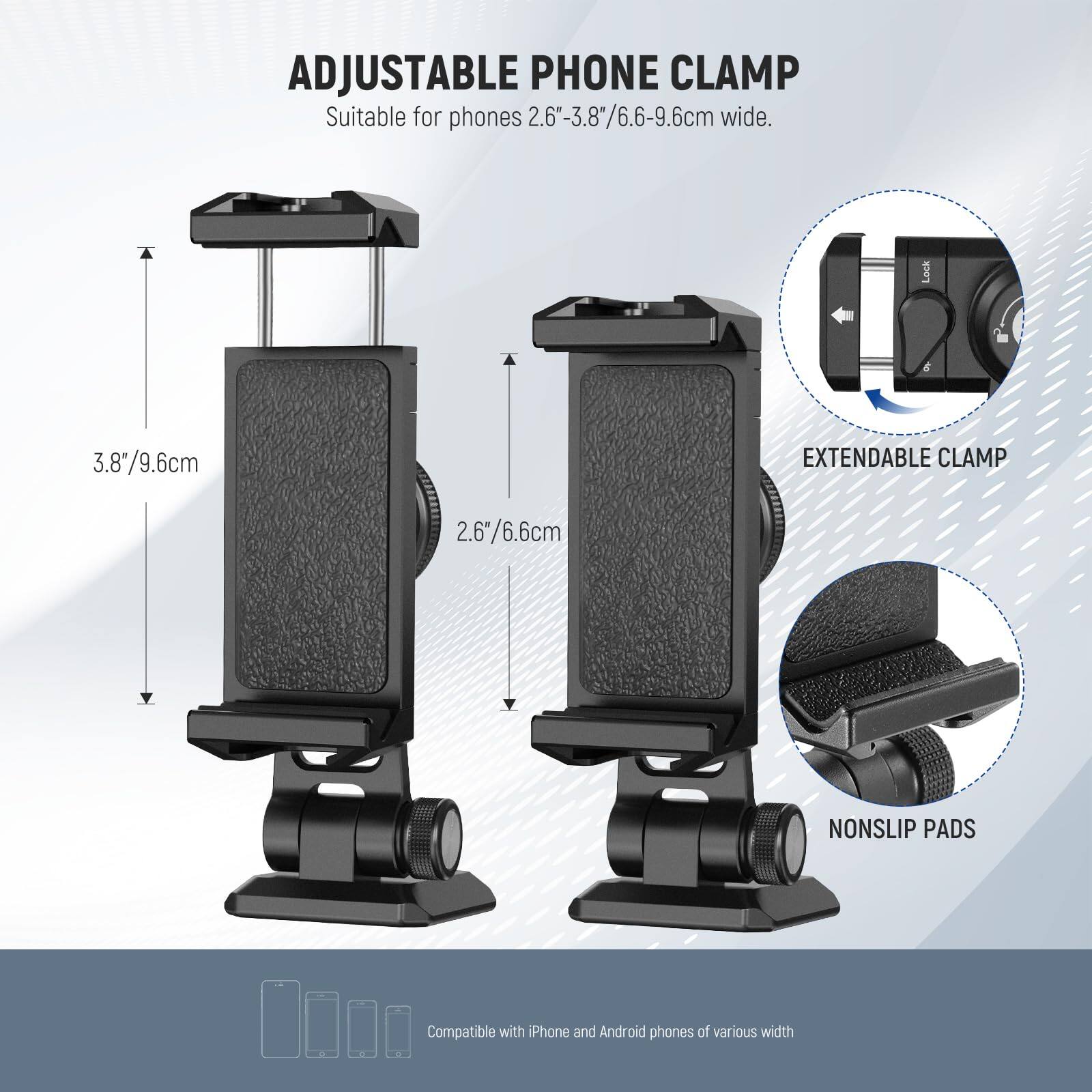 ADJUSTABLE PHONE CLAMP  
Suitable for phones 2.6"-3.8"/6.6-9.6cm wide.  
Lock 3.8"/9.6cm  
EXTENDABLE CLAMP 2.6/6.6cm  
NONSLIP PADS  
Compatible with iPhone and Android phones of various width