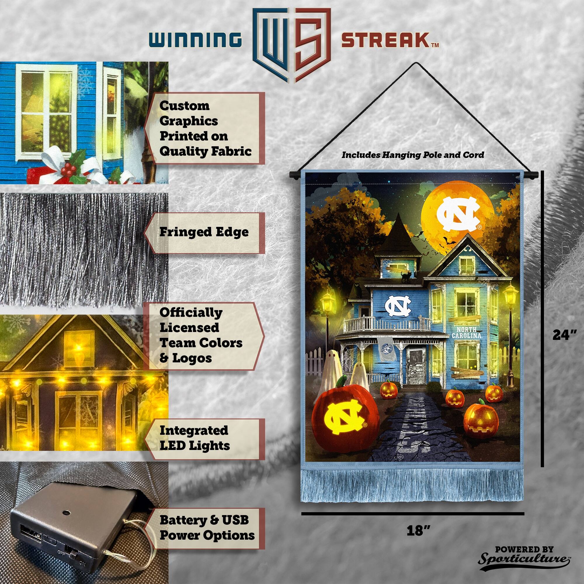 WINNING Custom Graphics Printed on Quality Fabric  
5 STREAK™  
Includes Hanging Pole and Cord  
Fringed Edge  
Officially Licensed Team Colors & Logos  
NORTH CAROLINA  
24" Integrated LED Lights  
Battery & USB Power Options  
18"  
POWERED BY Sporticulture