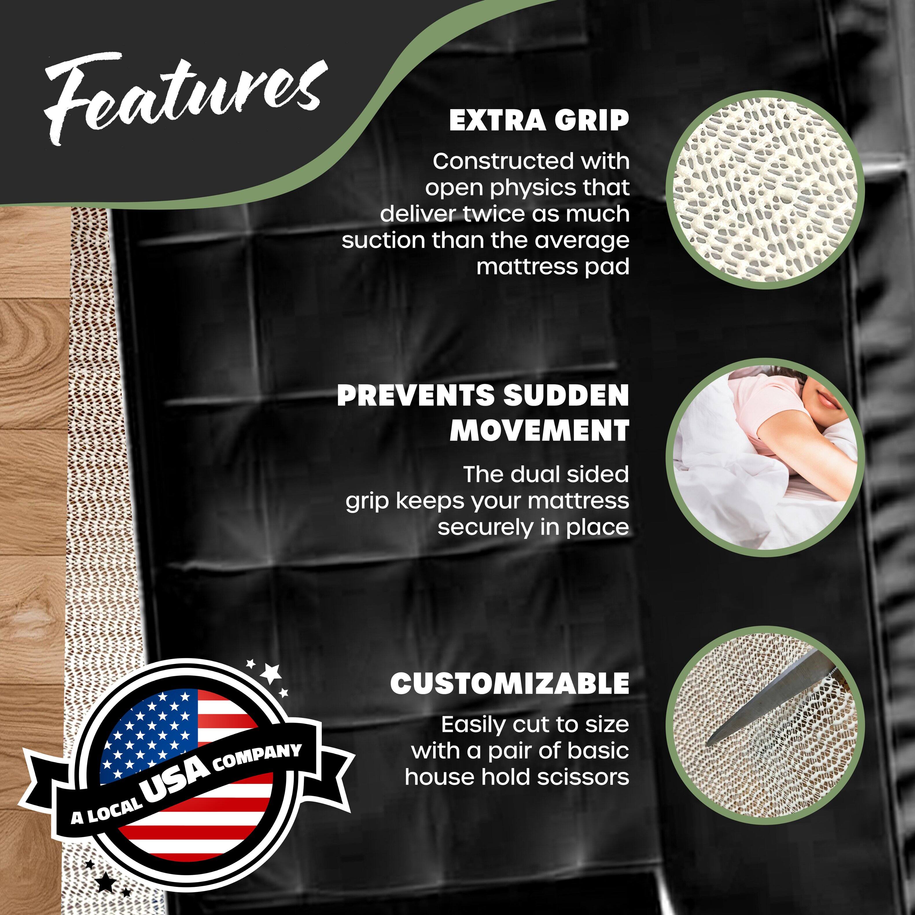 Features

**EXTRA GRIP**  
Constructed with open physics that deliver twice as much suction than the average mattress pad

**PREVENTS SUDDEN MOVEMENT**  
The dual sided grip keeps your mattress securely in place

**CUSTOMIZABLE**  
Easily cut to size with a pair of basic house hold scissors

*A LOCAL USA COMPANY*