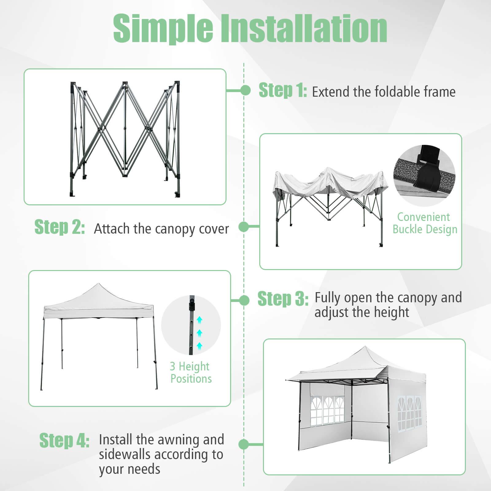 Simple Installation

Step 1: Extend the foldable frame

Step 2: Attach the canopy cover

Step 3: Fully open the canopy and adjust the height

Step 4: Install the awning and sidewalls according to your needs

Convenient Buckle Design

3 Height Positions