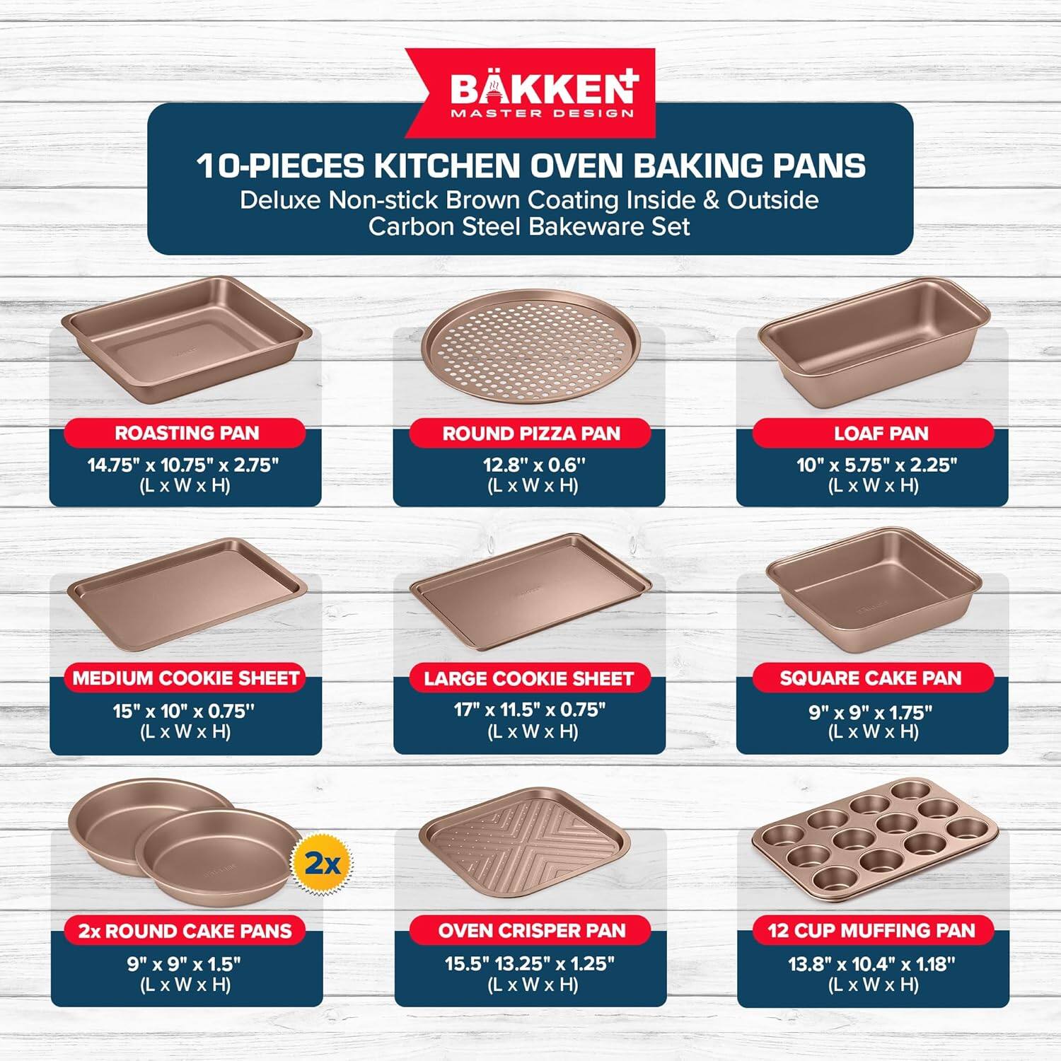 BKKEN MASTER DESIGN 10-PIECES KITCHEN OVEN BAKING PANS Deluxe Non-stick Brown Coating Inside & Outside Carbon Steel Bakeware Set

ROASTING PAN 14.75" x 10.75" x 2.75" (L x W x H)
ROUND PIZZA PAN 12.8" x 0.6" (L x W x H)
LOAF PAN 10" x 5.75" x 2.25" (L x W x H)
MEDIUM COOKIE SHEET 15" x 10" x 0.75" (L x W x H)
LARGE COOKIE SHEET 17" x 11.5" x 0.75" (L x W x H)
SQUARE CAKE PAN 9" x 9" x 1.75" (L x W x H)
2x ROUND CAKE PANS 9" x 9" x 1.5" (L x W x H)
OVEN CRISPER PAN 15.5" x 13.25" x 1.25" (L x W x H)
12 CUP MUFFING PAN 13.8" x 10.4" x 1.18" (L x W x H)