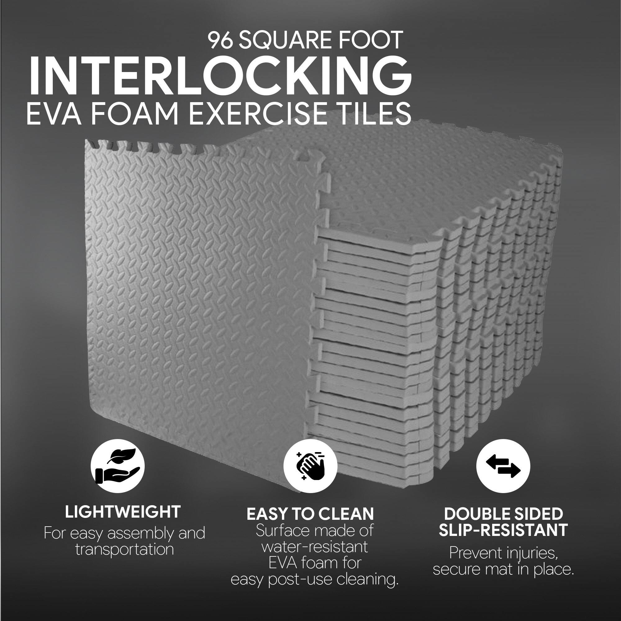 96 SQUARE FOOT INTERLOCKING EVA FOAM EXERCISE TILES

LIGHTWEIGHT
For easy assembly and transportation

EASY TO CLEAN
Surface made of SLIP-RESISTANT water-resistant EVA foam for easy post-use cleaning

DOUBLE SIDED
SLIP-RESISTANT
Prevent injuries, secure mat in place