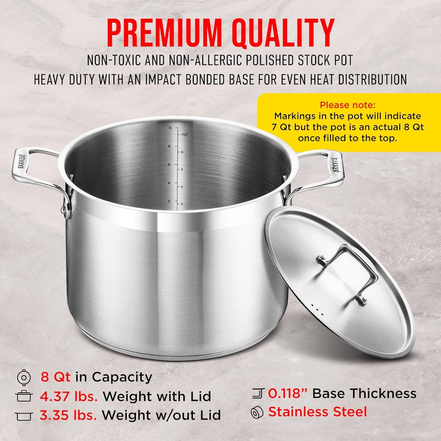 **PREMIUM QUALITY**  
NON-TOXIC AND NON-ALLERGIC POLISHED STOCK POT  
HEAVY DUTY WITH AN IMPACT BONDED BASE FOR EVEN HEAT DISTRIBUTION  

Please note:  
Markings in the pot will indicate 7 Qt but the pot is an actual 8 Qt once filled to the top.  

- 8 Qt in Capacity  
- 4.37 lbs. Weight with Lid  
- 3.35 lbs. Weight w/out Lid  
- 0.118" Base Thickness  
- Stainless Steel