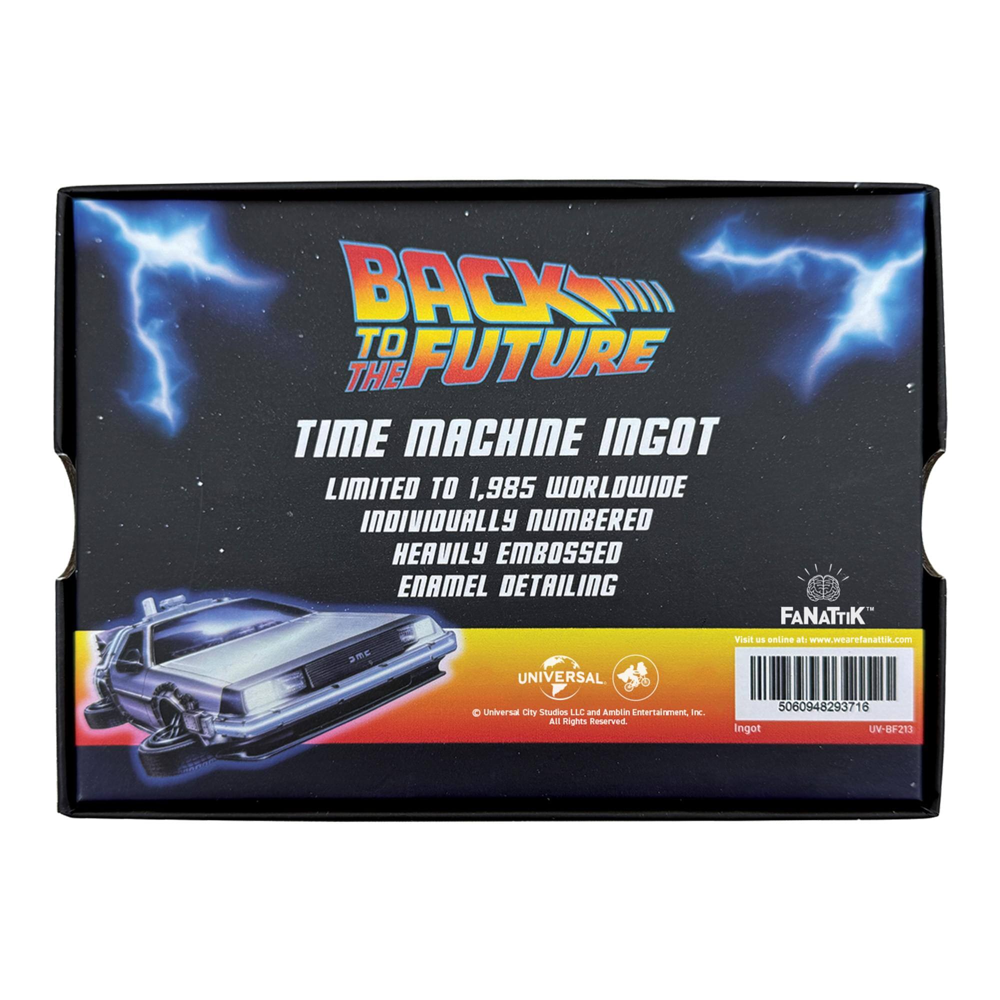 BACK TO THE FUTURE TIME MACHINE INGOT LIMITED TO 1,985 WORLDWIDE INDIVIDUALLY NUMBERED HEAVILY EMBOSSED ENAMEL DETAILING FANATTIK Visit us online at www.wearefanattik.com DMC UNIVERSAL

© Universal City Studios LLC and Amblin Entertainment, Inc. All Rights Reserved.

5060948293716 Ingot UV-BF213