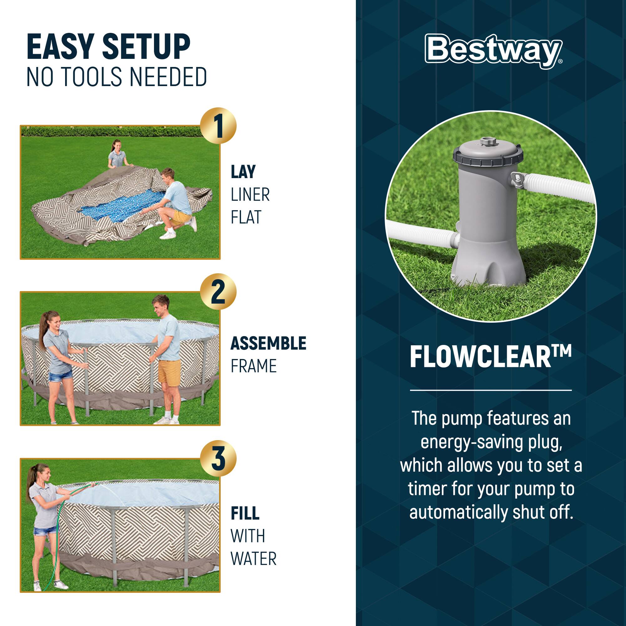 EASY SETUP  
NO TOOLS NEEDED

1. LAY LINER FLAT  
2. ASSEMBLE FRAME  
3. FILL WITH WATER  

Bestway  

FLOWCLEAR™  
The pump features an energy-saving plug, which allows you to set a timer for your pump to automatically shut off.