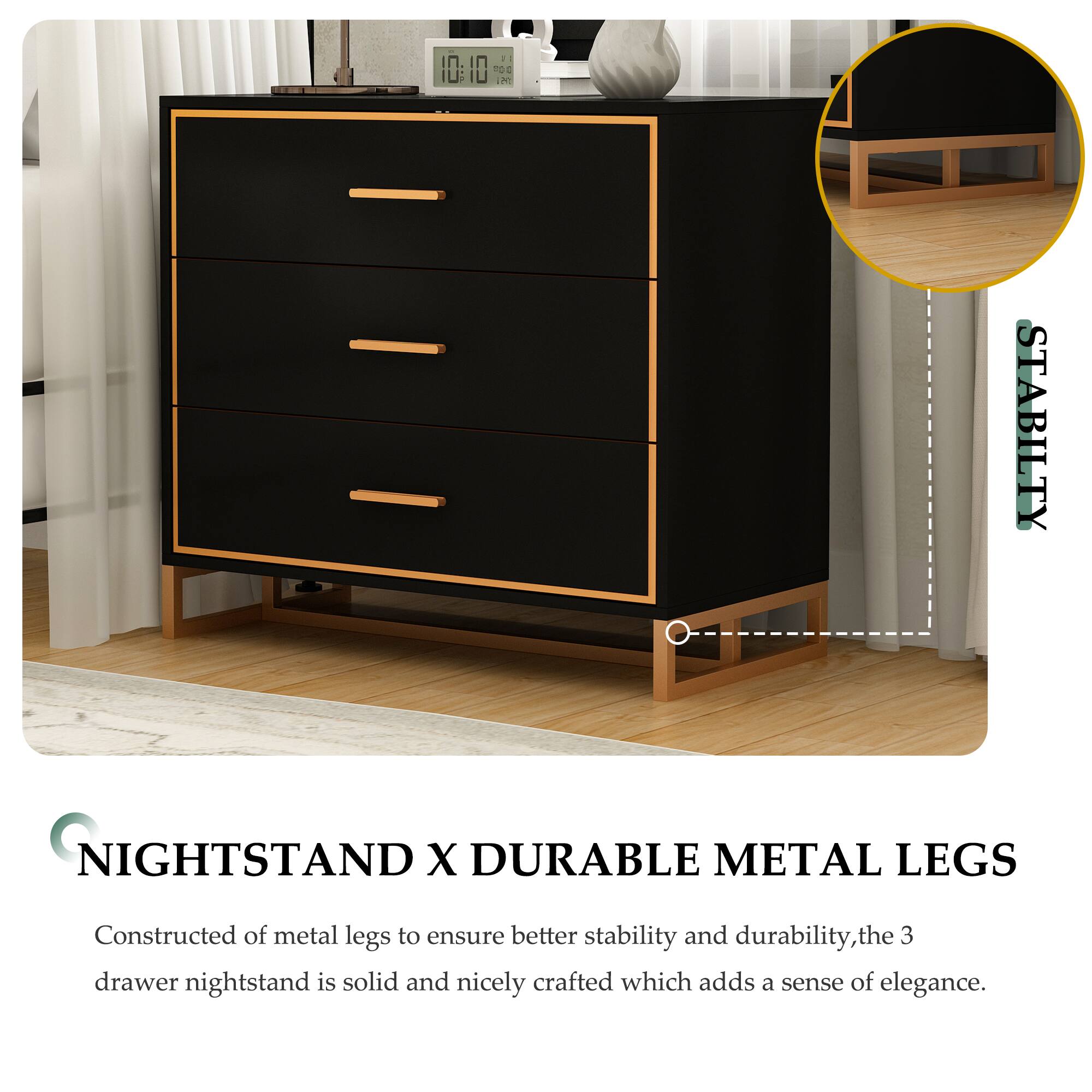 STABILITY NIGHTSTAND X DURABLE METAL LEGS Constructed of metal legs to ensure better stability and durability, the 3 drawer nightstand is solid and nicely crafted which adds a sense of elegance.
