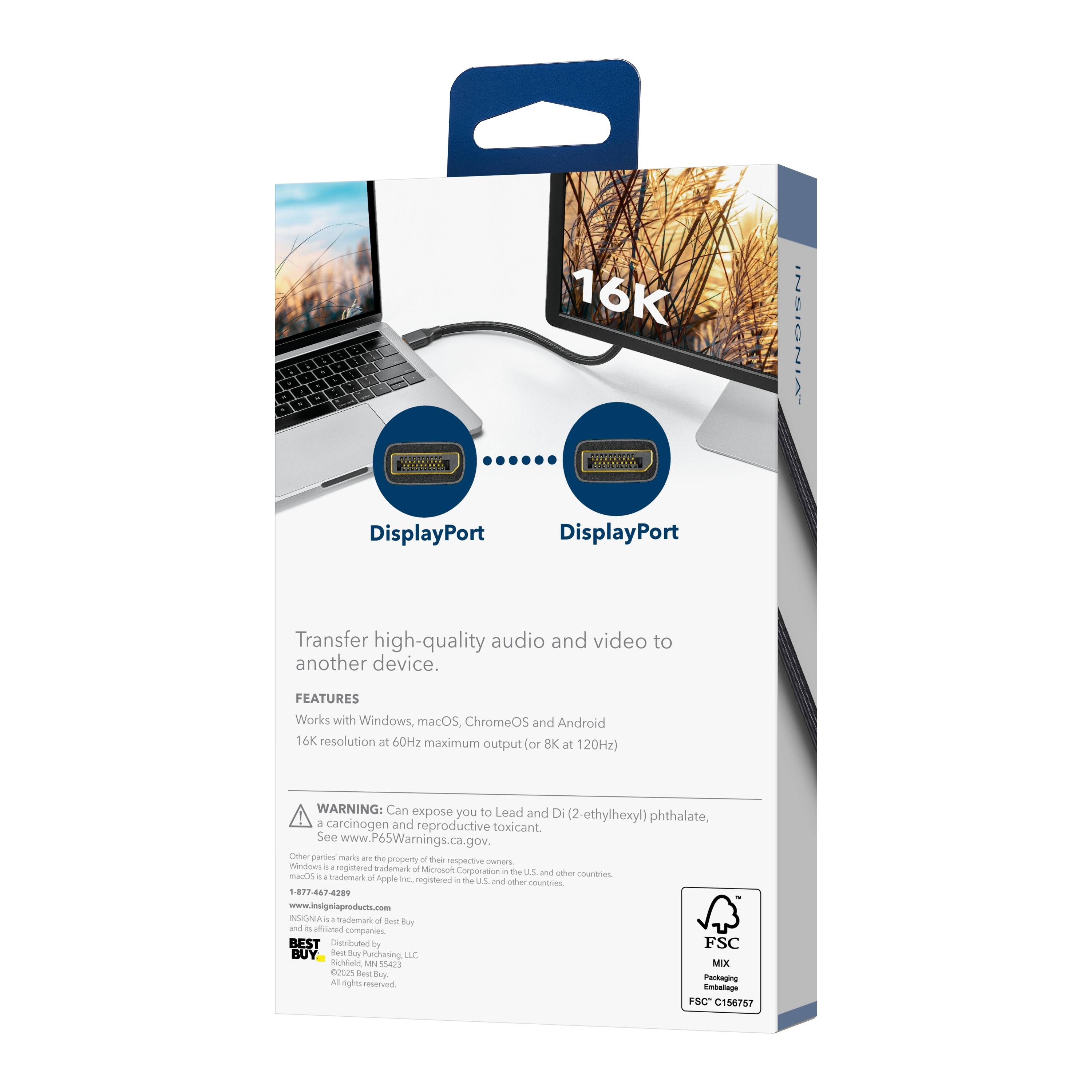 16K INSIGNIA  
DisplayPort  
Transfer high-quality audio and video to another device.  

FEATURES  
Works with Windows, macOS, ChromeOS and Android  
16K resolution at 60Hz maximum output (or 8K at 120Hz)  

WARNING: Can expose you to Lead and Di (2-ethylhexyl) phthalate, a carcinogen and reproductive toxicant. See www.P65Warnings.ca.gov.  

Other parser marks are the property of their respective owners. Windows is a trademark of Microsoft Corporation in the U.S. and other countries. macOS is a trademark of Apple Inc., registered in the U.S. and other countries.  

INSIGNIA is a trademark of Best Buy and its affiliated companies.  
BEST BUY is a trademark of Best Buy Co., Inc. and its affiliated companies.  
Distributed by Best Buy Purchasing LLC, Richfield, MN 55423.  
All rights reserved.  

FSC MIX  
Packaging  
FSC C156757