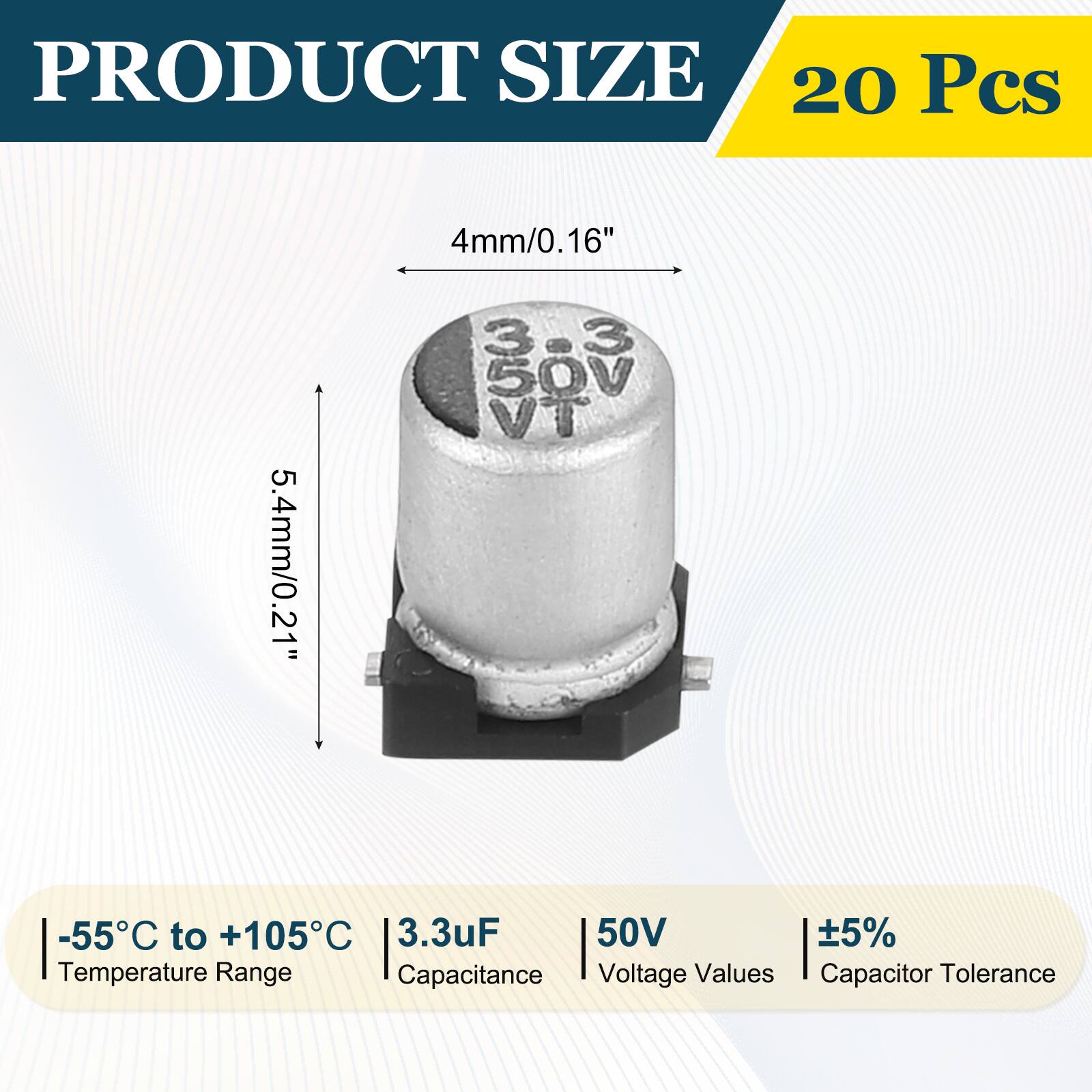 PRODUCT SIZE  
20 Pcs  
4mm/0.16"  
5.4mm/0.21"  
-55°C to +105°C  
3.3uF  
50V  
±5%  
Temperature Range  
Capacitance  
Voltage Values  
Capacitor Tolerance