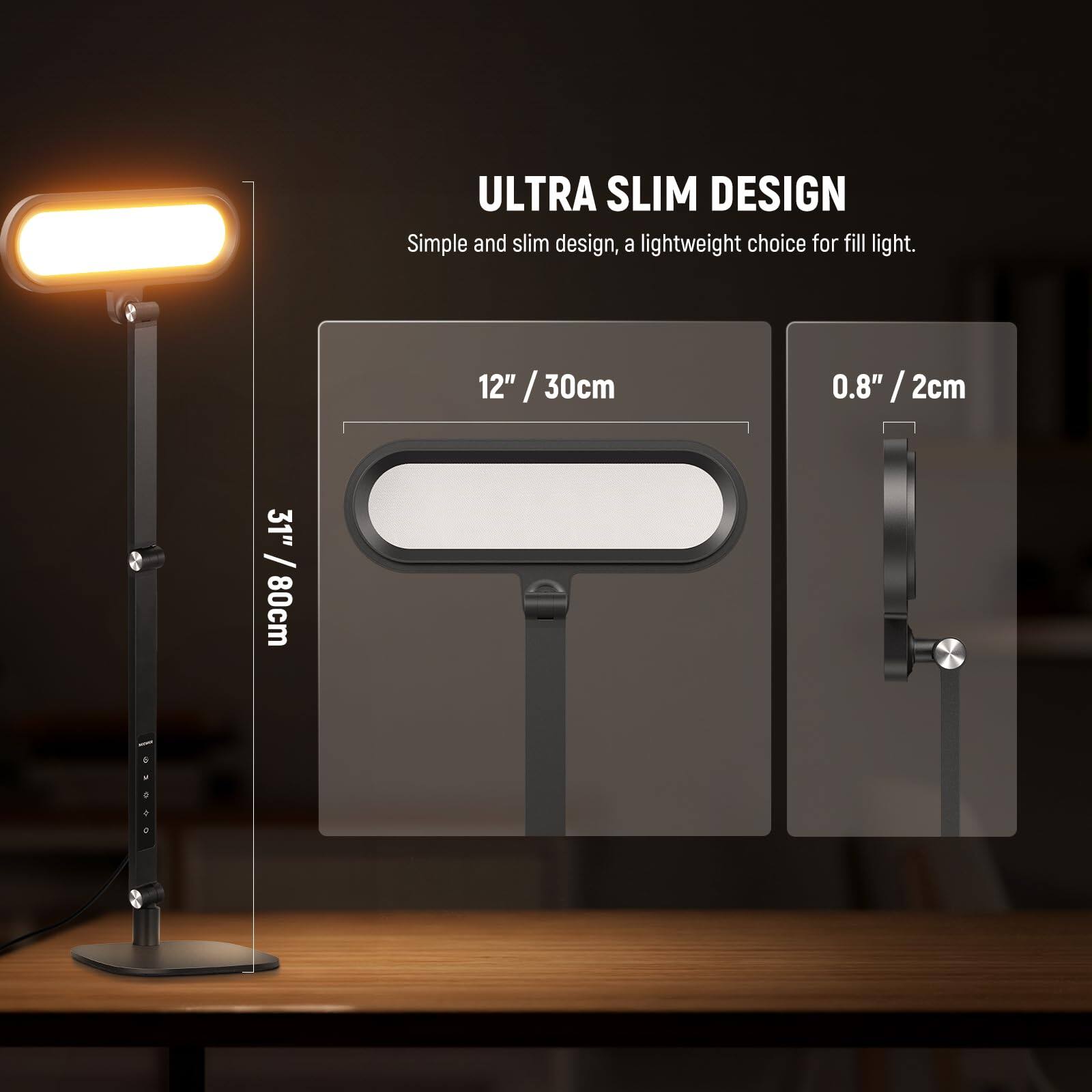 ULTRA SLIM DESIGN  
Simple and slim design, a lightweight choice for fill light.  
12" / 30cm  
0.8" / 2cm  
31" / 80cm