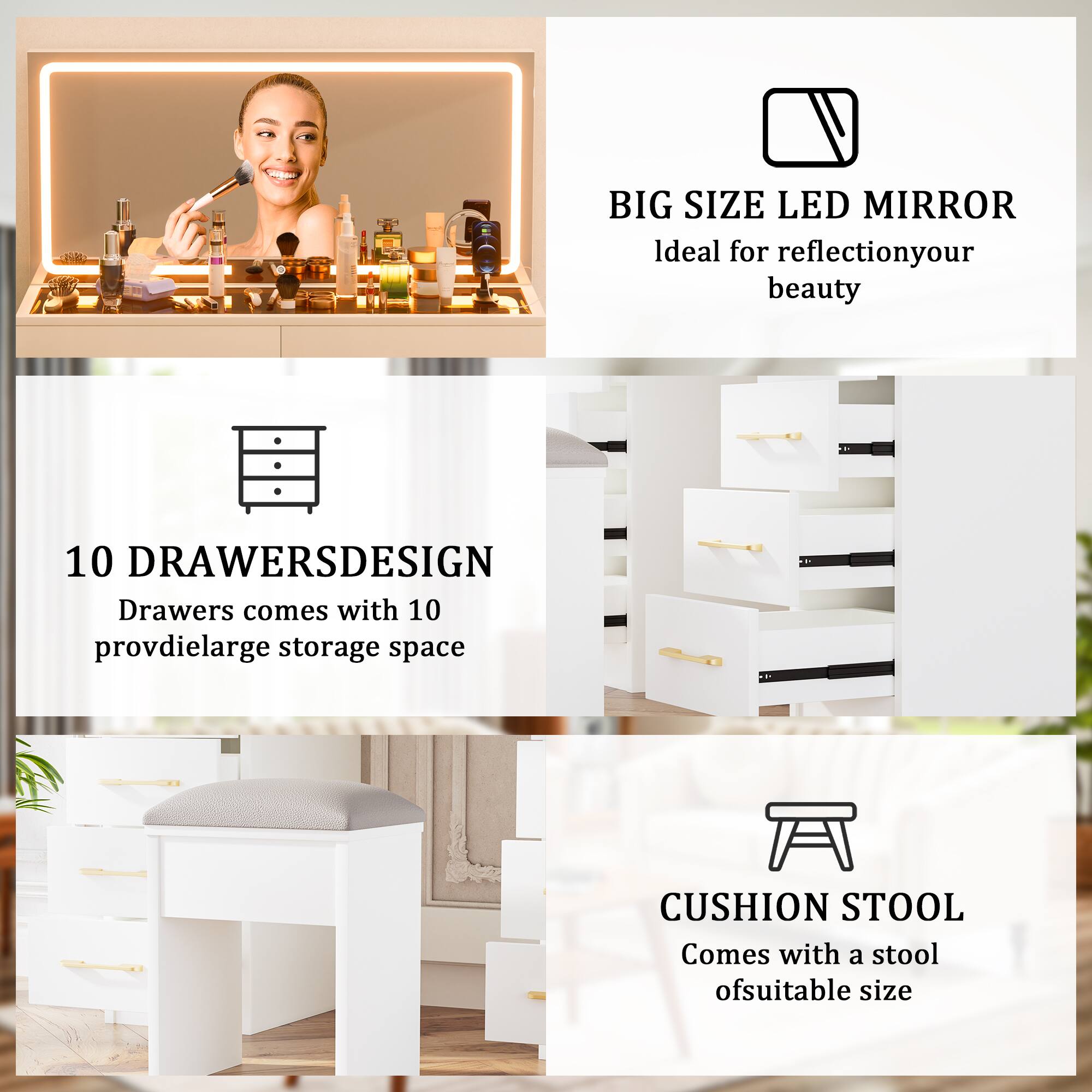 BIG SIZE LED MIRROR  
Ideal for reflection of your beauty

10 DRAWERS DESIGN  
Drawers come with 10 provdielarge storage space

CUSHION STOOL  
Comes with a stool of suitable size
