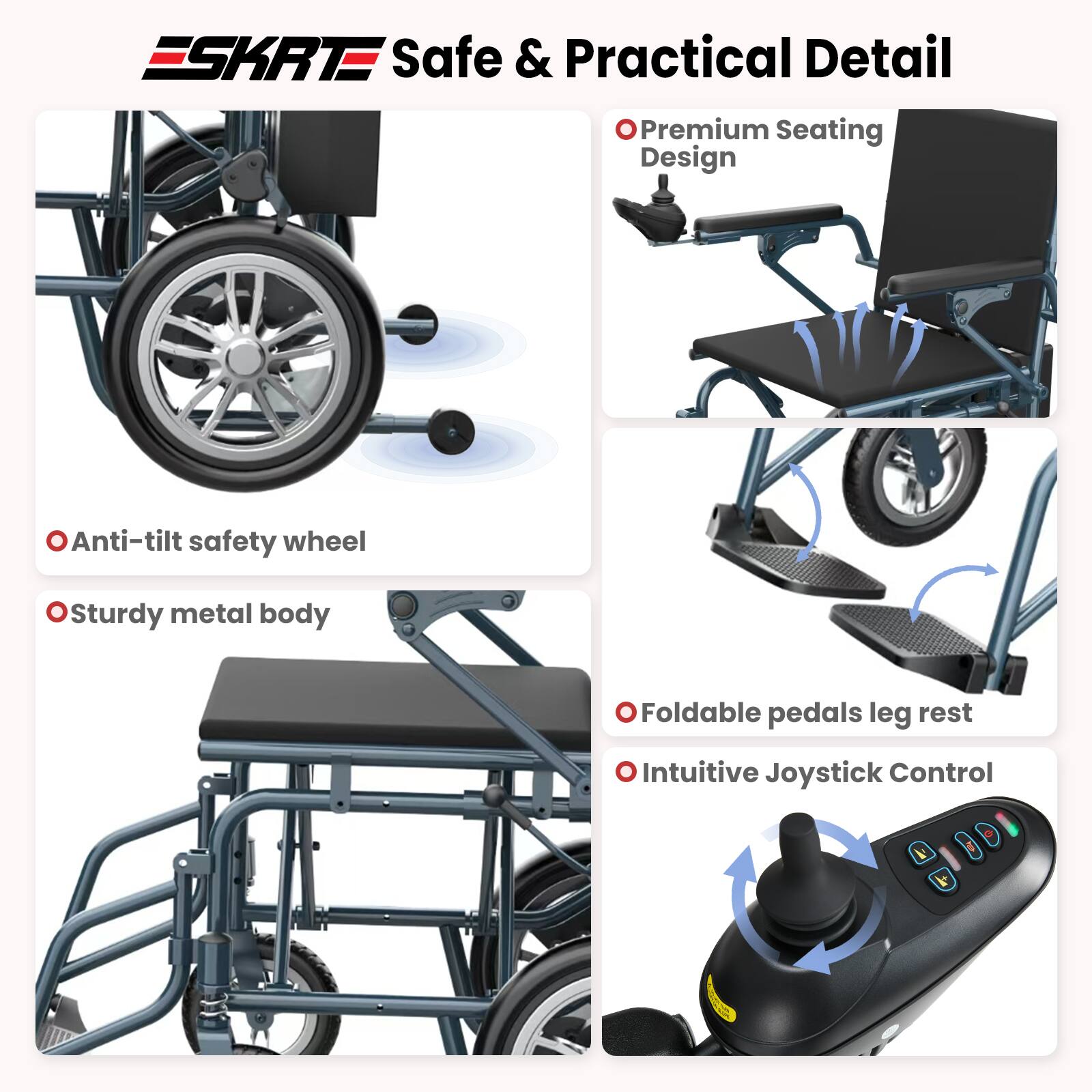 ESKRT Safe & Practical Detail  
- Premium Seating Design  
- Anti-tilt safety wheel  
- Sturdy metal body  
- Foldable pedals leg rest  
- Intuitive Joystick Control