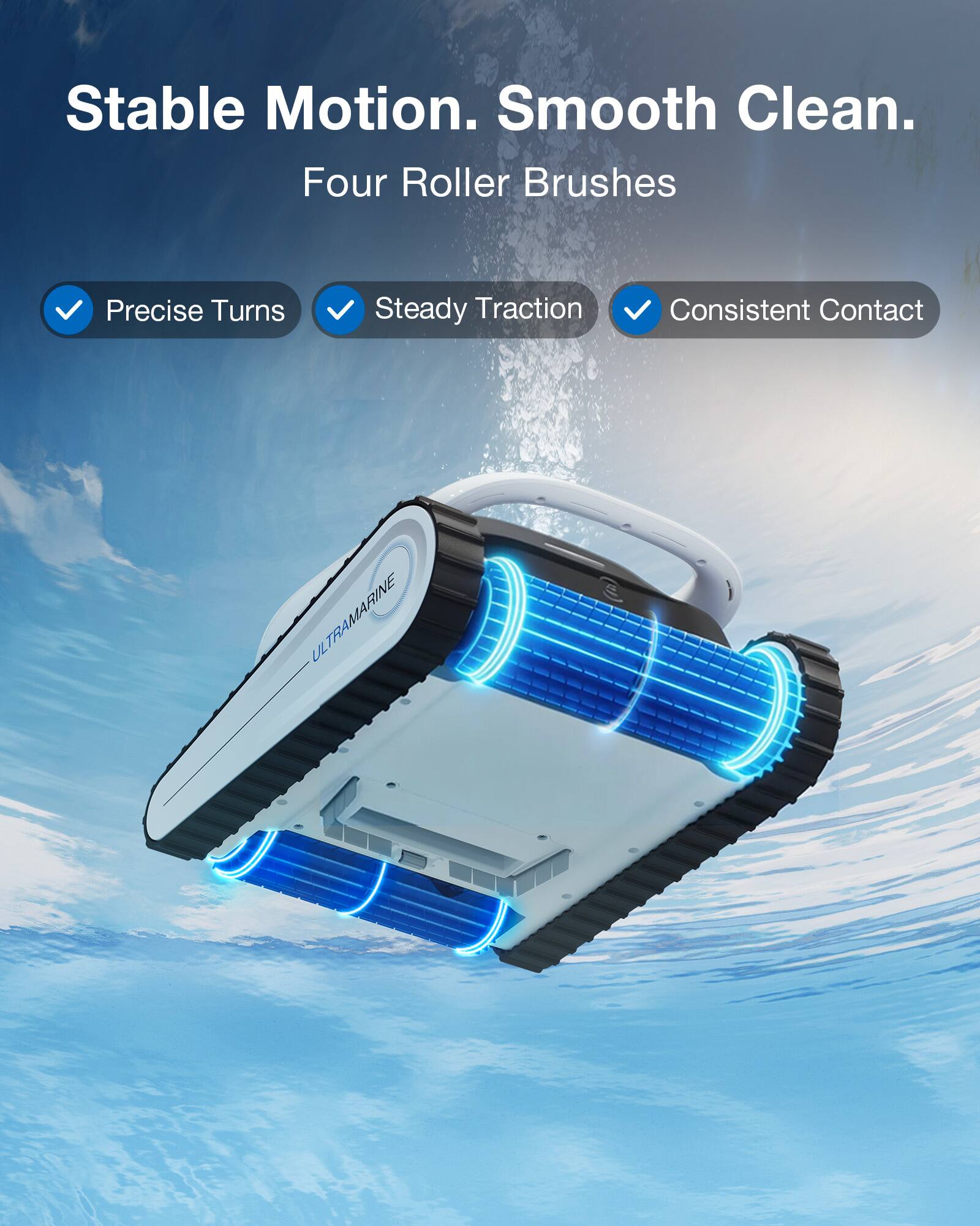 Stable Motion. Smooth Clean.  
Four Roller Brushes  
Precise Turns  
Steady Traction  
Consistent Contact  
ULTRAMARINE