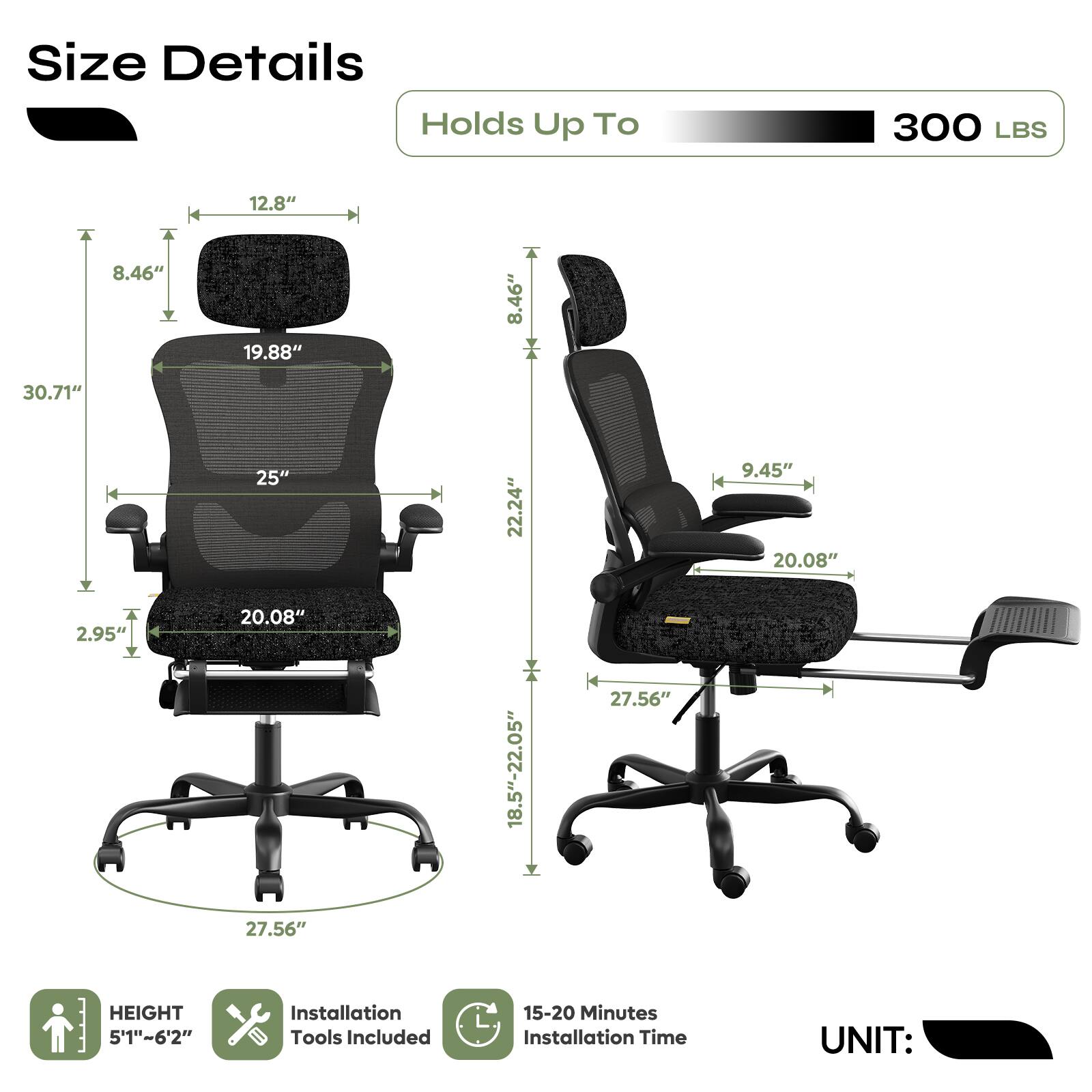 Size Details  
Holds Up To 300 LBS  

- Height: 5'1" - 6'2"  
- Seat Height: 18.5" - 22.05"  
- Seat Width: 20.08"  
- Seat Depth: 25"  
- Back Height: 30.71"  
- Back Width: 19.88"  
- Armrest Height: 8.46"  
- Armrest Width: 12.8"  
- Base Width: 27.56"  
- Base Height: 9.45"  

Installation Tools Included  
15-20 Minutes Installation Time  

UNIT: