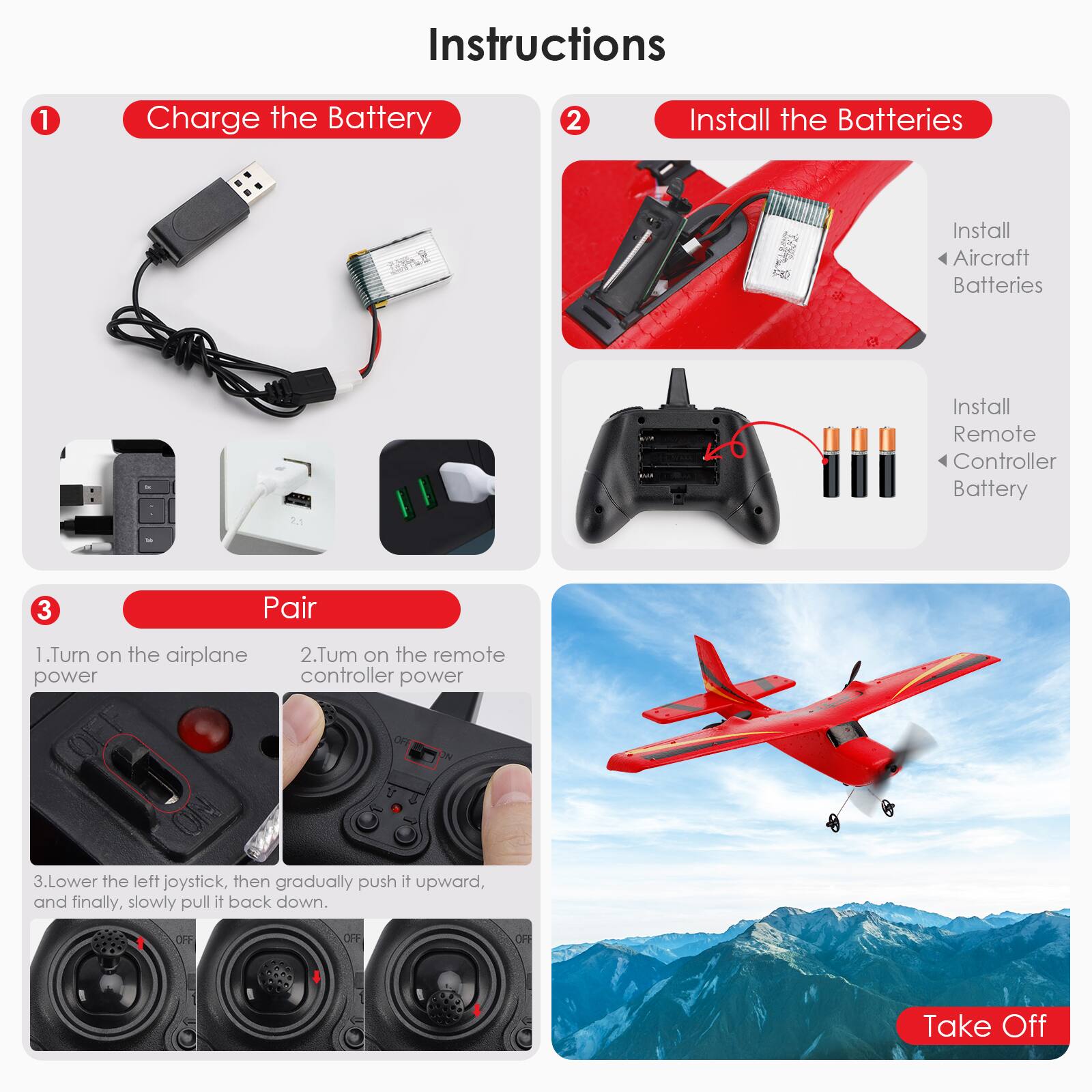 Instructions

1. Charge the Battery

2. Install the Batteries
   - Install Aircraft Batteries
   - Install Remote Controller Battery

3. Pair
   1. Turn on the airplane power
   2. Turn on the remote controller power
   3. Lower the left joystick, then gradually push it upward, and finally, slowly pull it back down.

Take Off