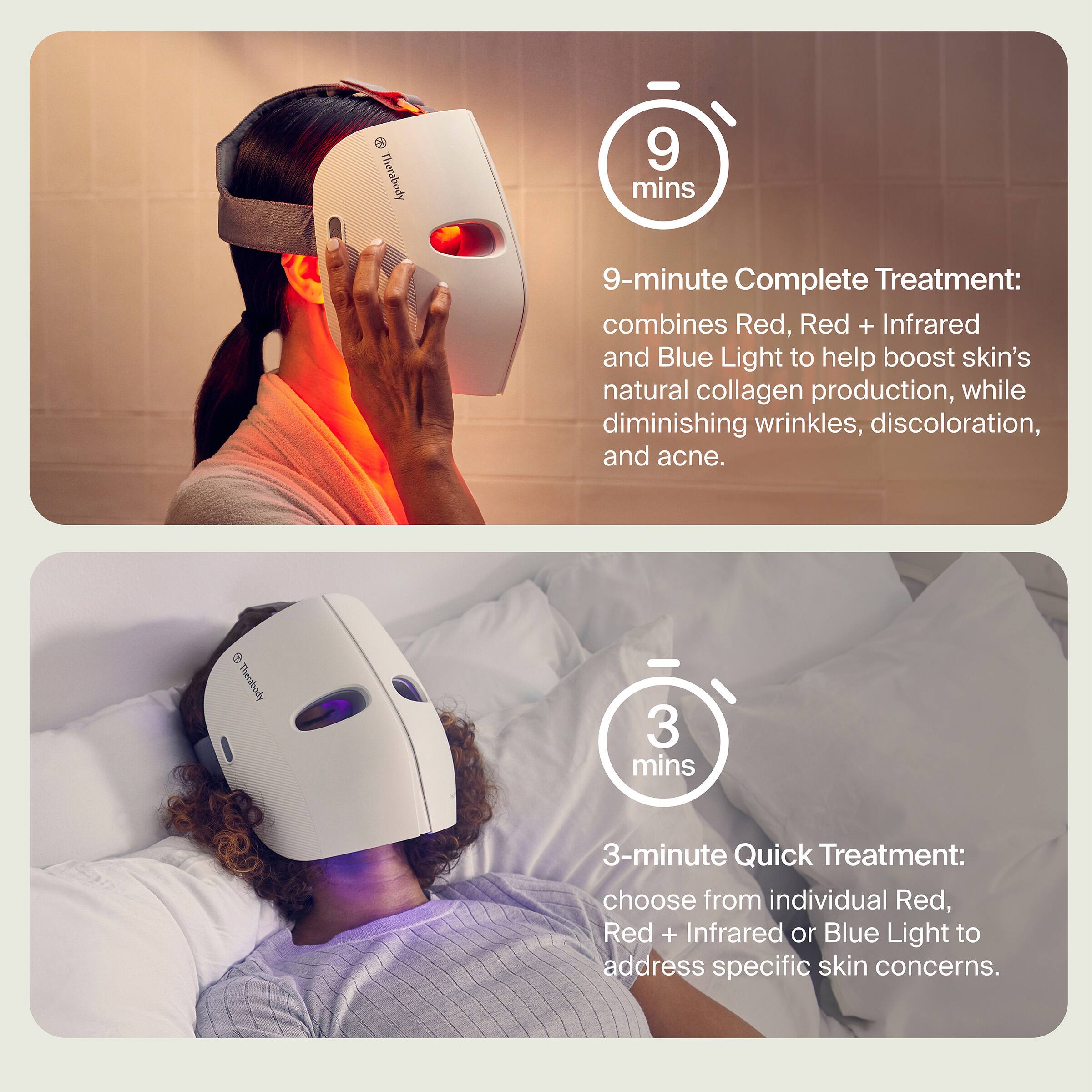 **9-minute Complete Treatment:**
combines Red, Red + Infrared and Blue Light to help boost skin's natural collagen production, while diminishing wrinkles, discoloration, and acne.

**3-minute Quick Treatment:**
choose from individual Red, Red + Infrared or Blue Light to address specific skin concerns.