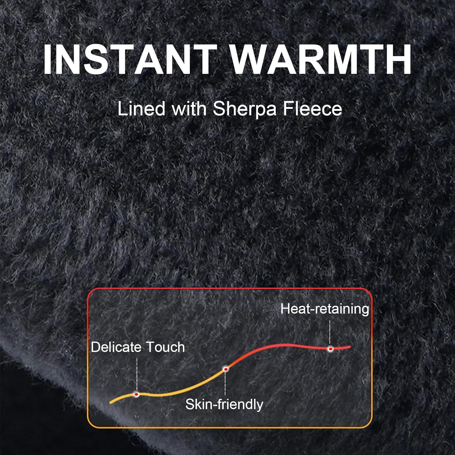 INSTANT WARMTH  
Lined with Sherpa Fleece  

- Heat-retaining  
- Delicate Touch  
- Skin-friendly