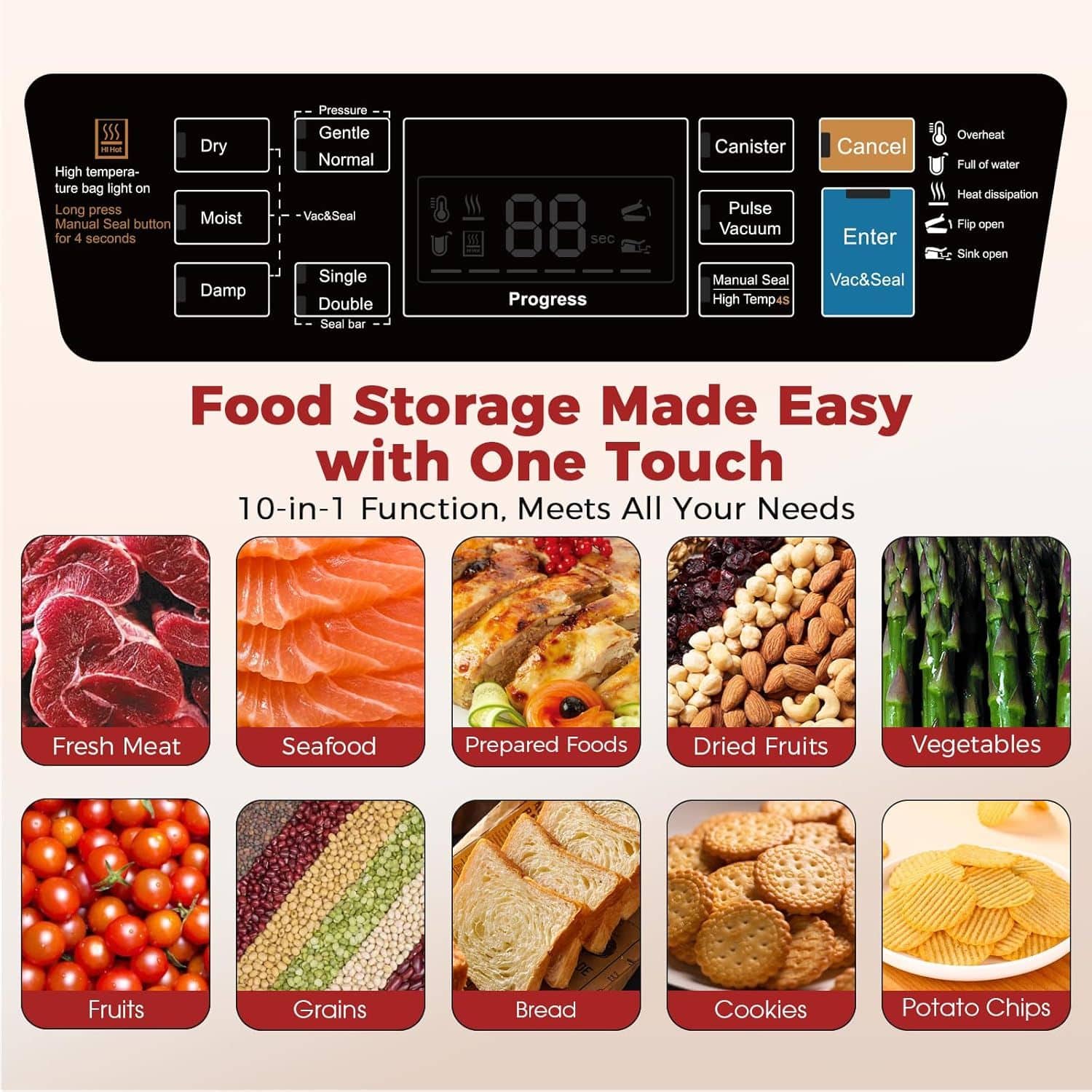 High temperature bag light on
Long press Manual Seal button for 4 seconds
Dry Moist Damp
Pressure Gentle Normal
Vac&Seal Single Double Seal bar
Progress
Canister Cancel
Pulse Vacuum
Enter
Manual Seal High Temp4s
Overheat
Full of water
Heat dissipation
Flip open
Sink open
Food Storage Made Easy with One Touch
10-in-1 Function, Meets All Your Needs
Fresh Meat
Seafood
Prepared Foods
Dried Fruits
Vegetables
Fruits
Grains
Bread
Cookies
Potato Chips