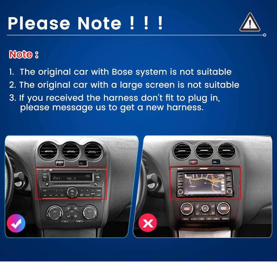 Please Note !!!  
Note:  
1. The original car with Bose system is not suitable  
2. The original car with a large screen is not suitable  
3. If you received the harness don't fit to plug in, please message us to get a new harness.