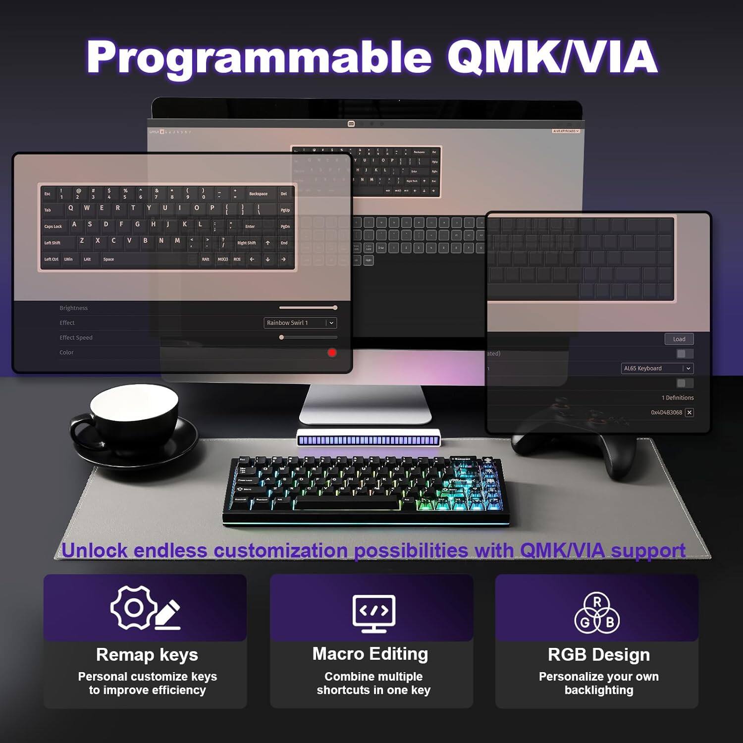 Programmable QMK/VIA

Unlock endless customization possibilities with QMK/VIA support

- Remap keys: Personalize keys to improve efficiency
- Macro Editing: Combine multiple shortcuts in one key
- RGB Design: Personalize your own backlighting