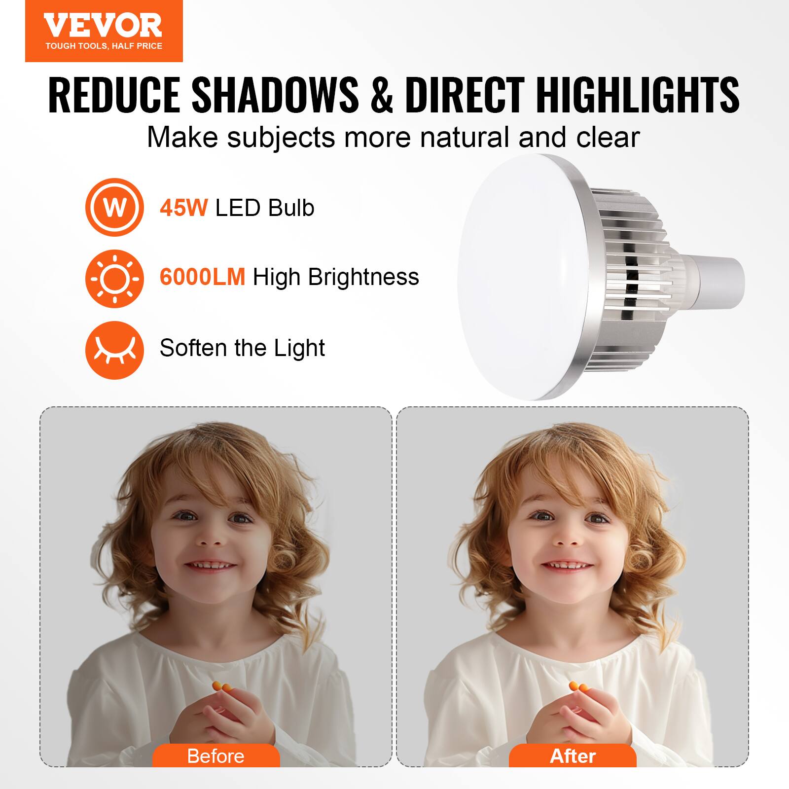 VEVOR  
TOUGH TOOLS, HALF PRICE  

REDUCE SHADOWS & DIRECT HIGHLIGHTS  
Make subjects more natural and clear  

- 45W LED Bulb  
- 6000LM High Brightness  
- Soften the Light  

Before  
After