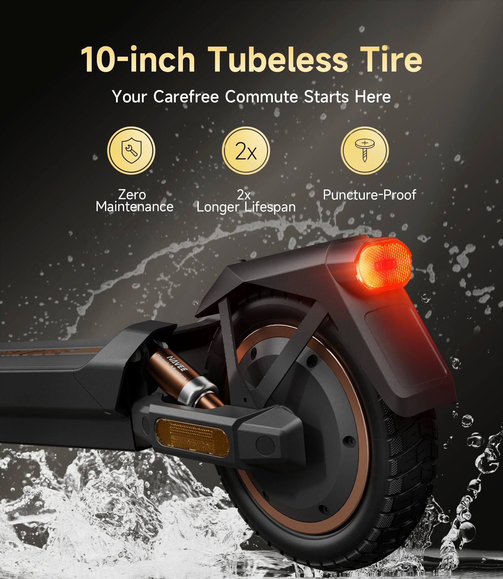 10-inch Tubeless Tire  
Your Carefree Commute Starts Here  

- Zero Maintenance  
- 2x Longer Lifespan  
- Puncture-Proof  

NAVEE