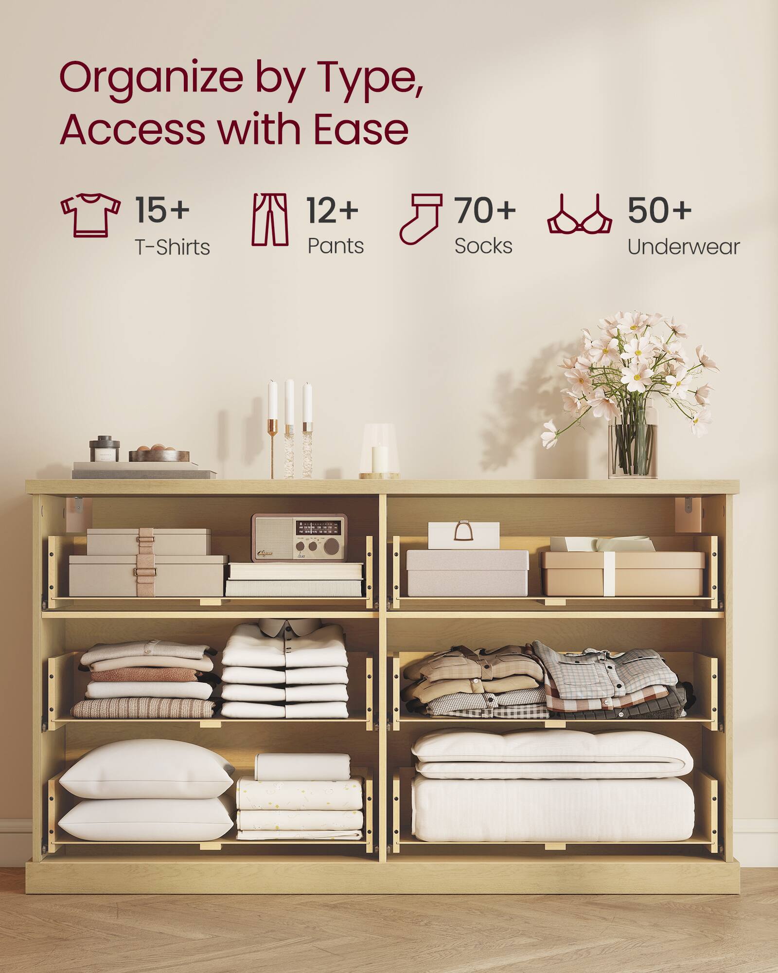 Organize by Type, Access with Ease

15+ T-Shirts  
12+ Pants  
70+ Socks  
50+ Underwear