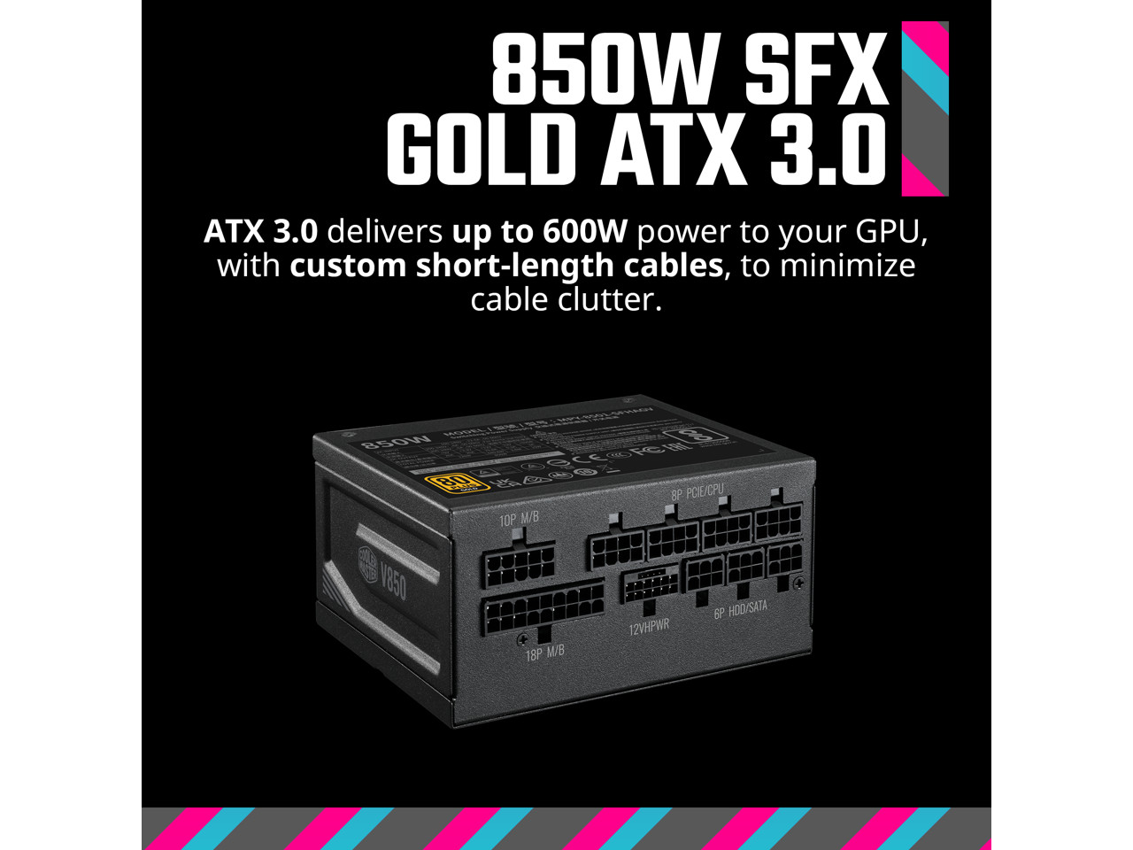 850W SFX GOLD ATX 3.0

ATX 3.0 delivers up to 600W power to your GPU, with custom short-length cables, to minimize cable clutter.

PDL 6 B5OW FCE OCC RO 546 8P PCIE/CPU 10P M/B ela N Y850 18P M/B 12VHPWR 6P HOO/SATA