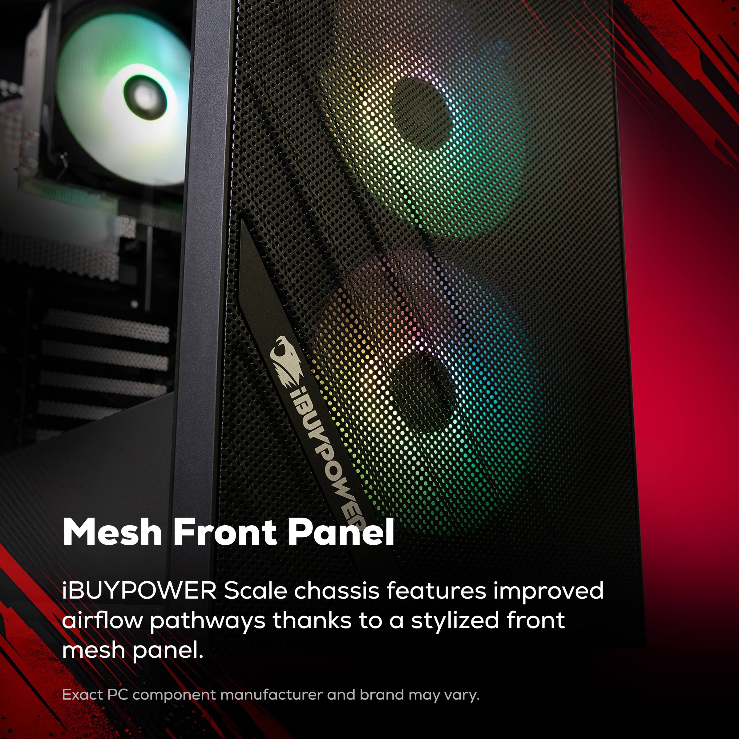Mesh Front Panel

iBUYPOWER Scale chassis features improved airflow pathways thanks to a stylized front mesh panel.

Exact PC component manufacturer and brand may vary.
