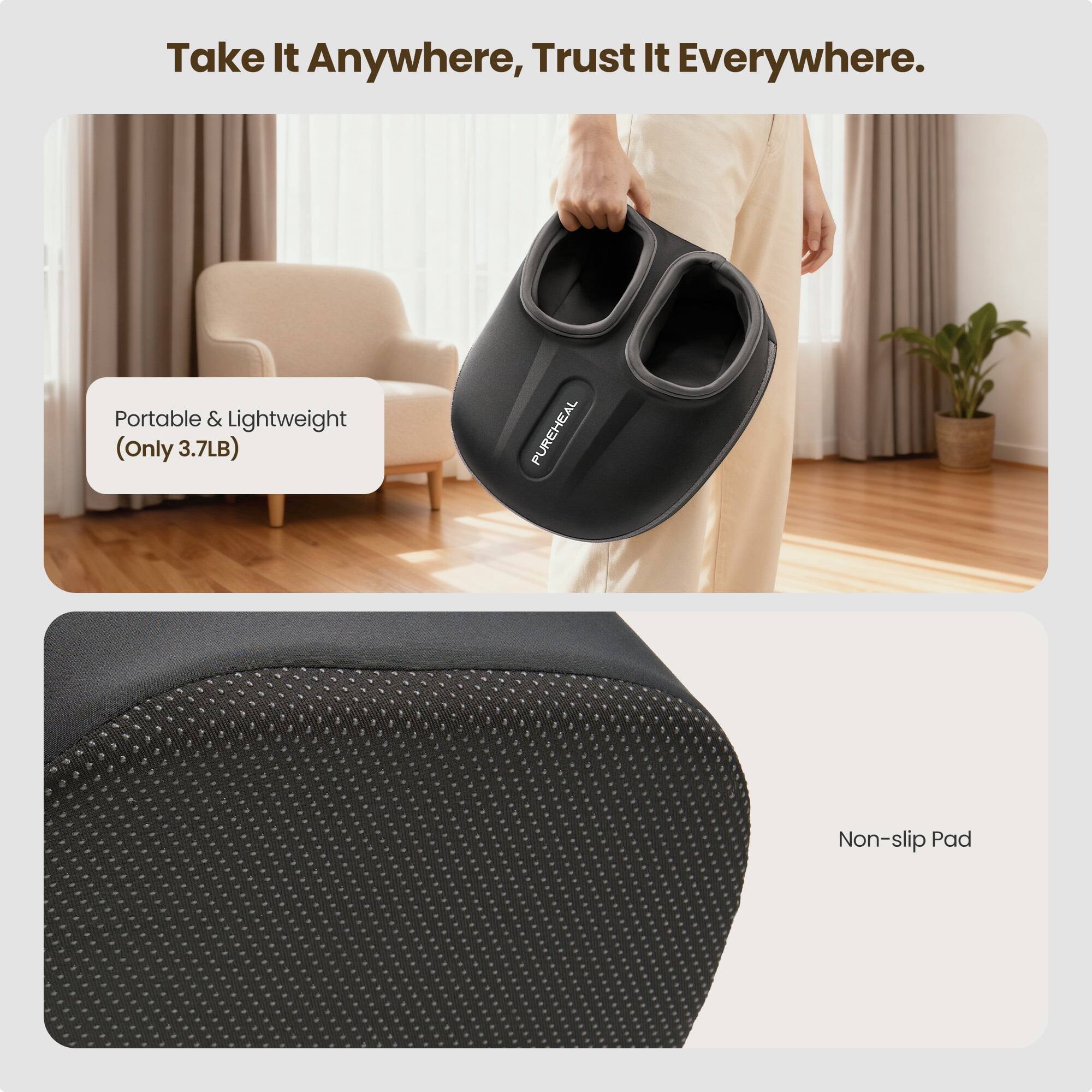 Take It Anywhere, Trust It Everywhere.  
Portable & Lightweight (Only 3.7LB)  
PUREHEAL Non-slip Pad