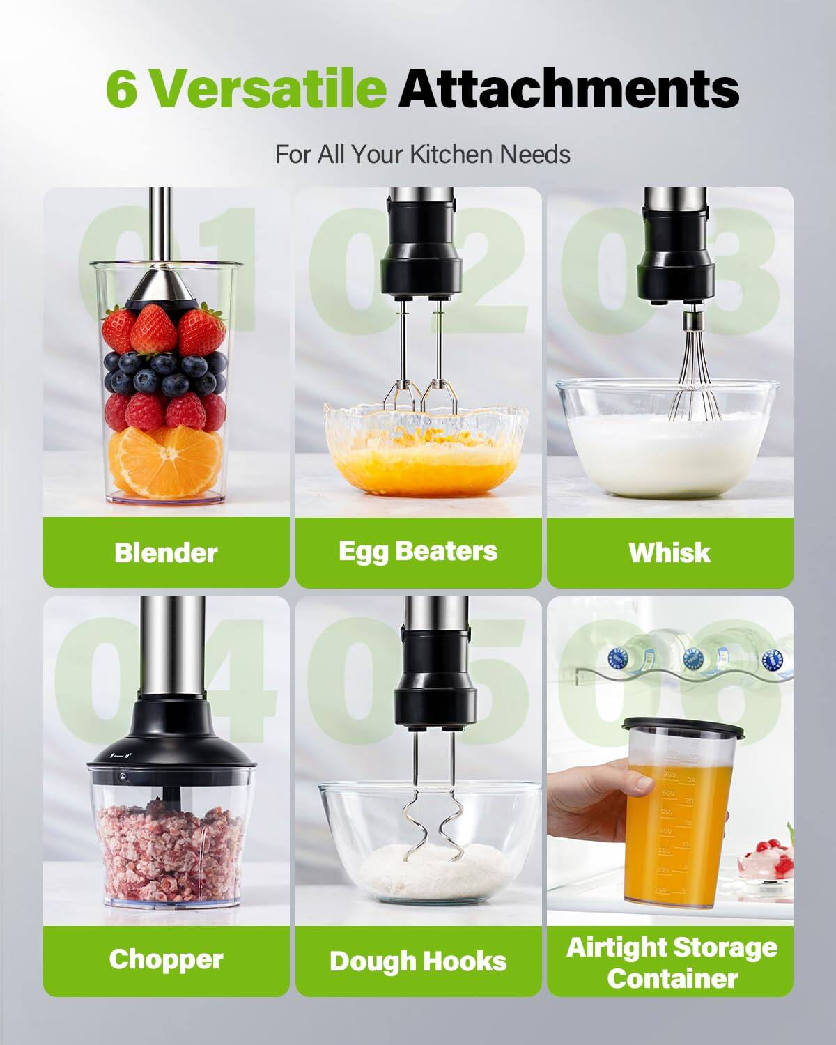 6 Versatile Attachments For All Your Kitchen Needs

1. Blender
2. Egg Beaters
3. Whisk
4. Chopper
5. Dough Hooks
6. Airtight Storage Container