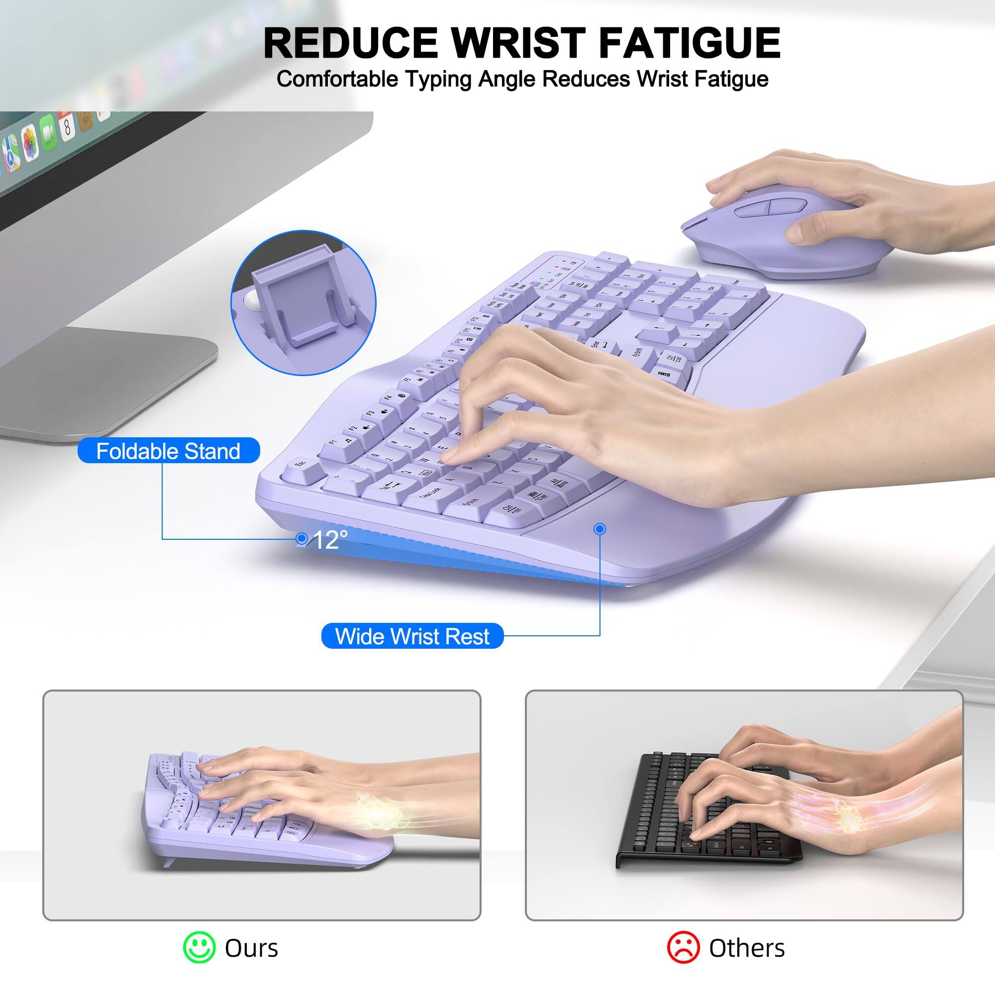 REDUCE WRIST FATIGUE  
Comfortable Typing Angle Reduces Wrist Fatigue  

Foldable Stand  
12°  

Wide Wrist Rest  

Ours  
Others