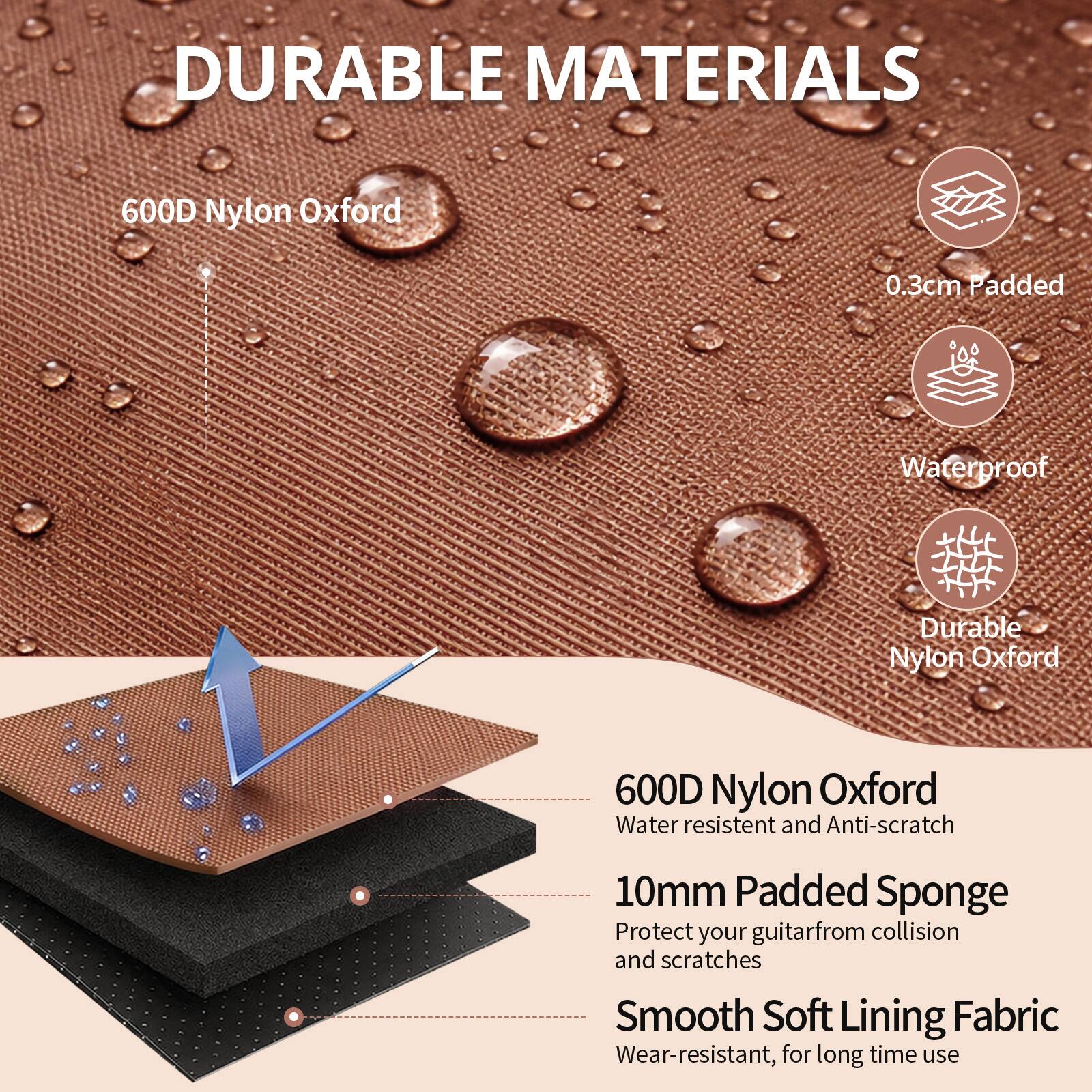 DURABLE MATERIALS

600D Nylon Oxford
0.3cm Padded
Waterproof
Durable Nylon Oxford

600D Nylon Oxford
Water resistant and Anti-scratch

10mm Padded Sponge
Protect your guitar from collision and scratches

Smooth Soft Lining Fabric
Wear-resistant, for long time use