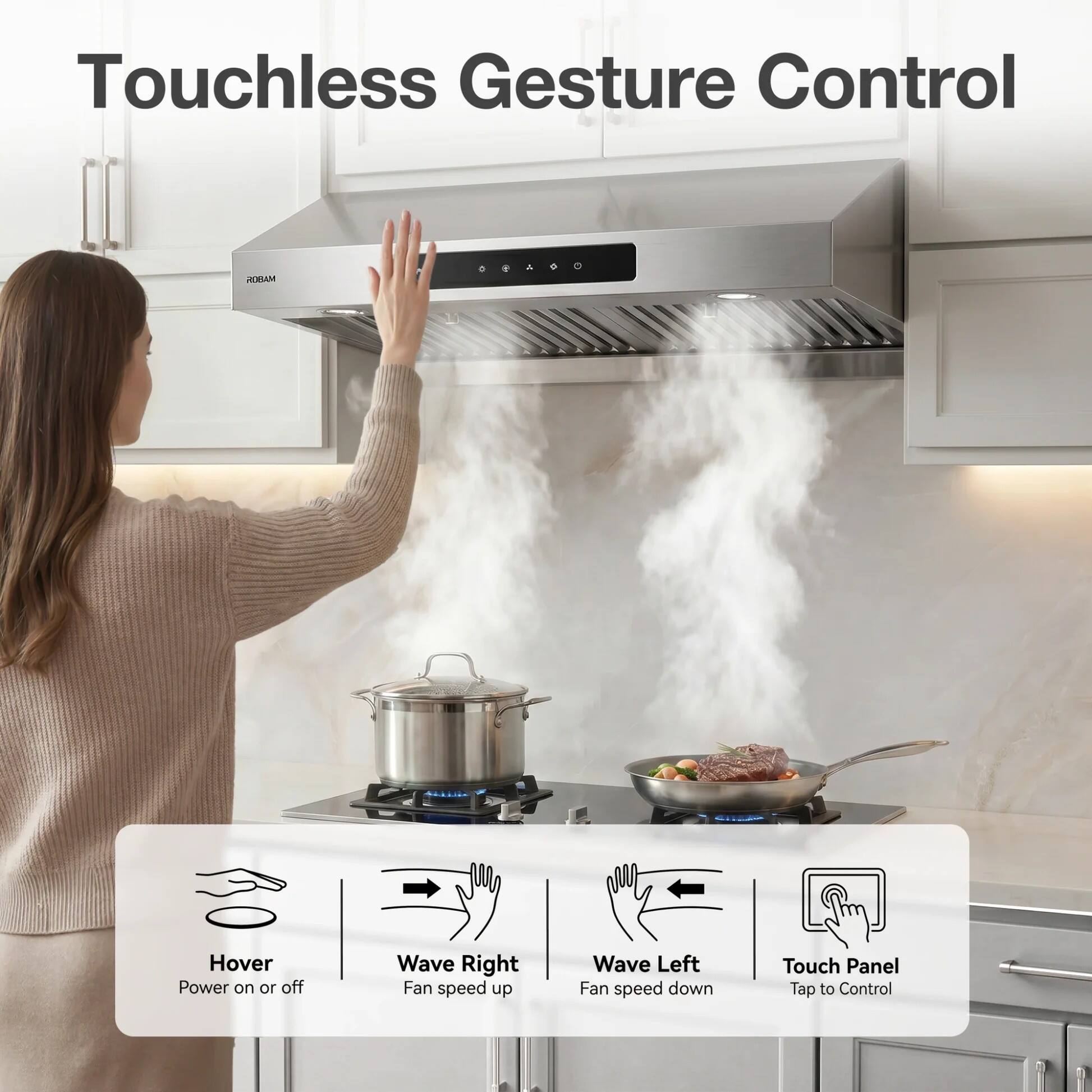 Touchless Gesture Control

ROBAM

Hover Power on or off
Wave Right Fan speed up
Wave Left Fan speed down
Touch Panel Tap to Control