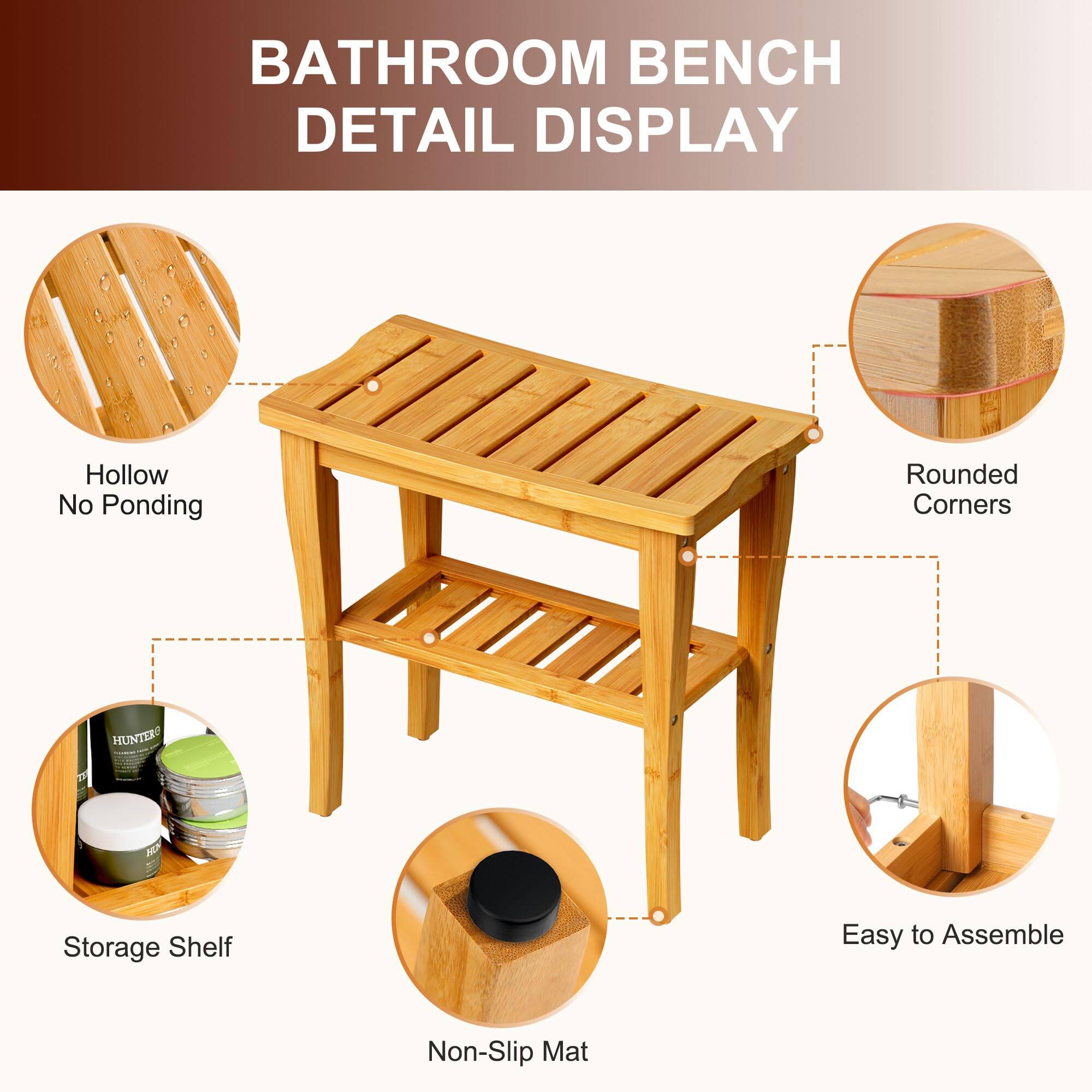 BATHROOM BENCH DETAIL DISPLAY

- Hollow No Ponding
- Rounded Corners
- Storage Shelf
- Non-Slip Mat
- Easy to Assemble