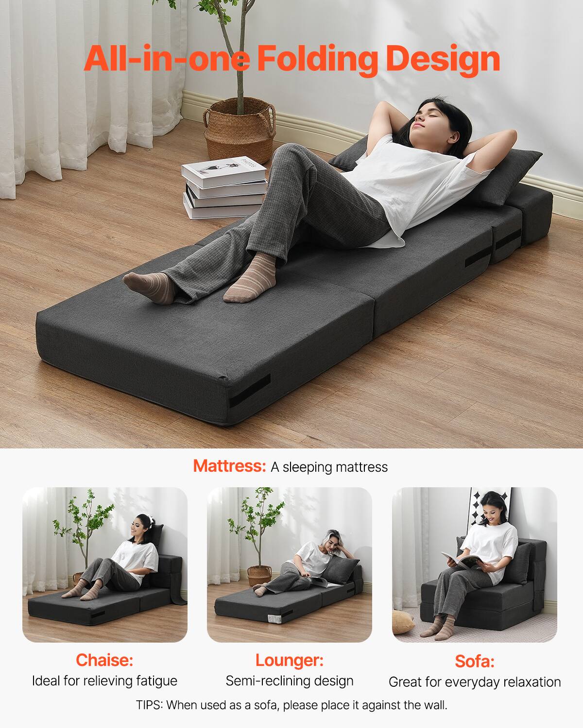 All-in-one Folding Design

Mattress: A sleeping mattress

Chaise: Ideal for relieving fatigue

Lounger: Semi-reclining design

Sofa: Great for everyday relaxation

TIPS: When used as a sofa, please place it against the wall.