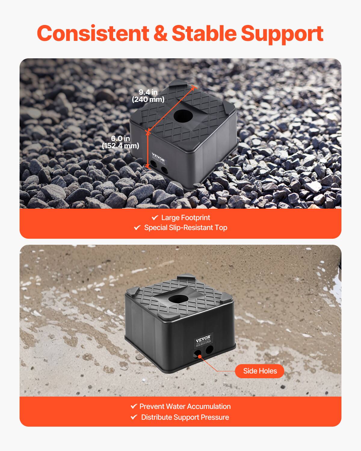 Consistent & Stable Support

9.4 in (240 mm)  
6.0 in (152.4 mm)

VEVOR  
Large Footprint  
Special Slip-Resistant Top

Side Holes  
Prevent Water Accumulation  
Distribute Support Pressure