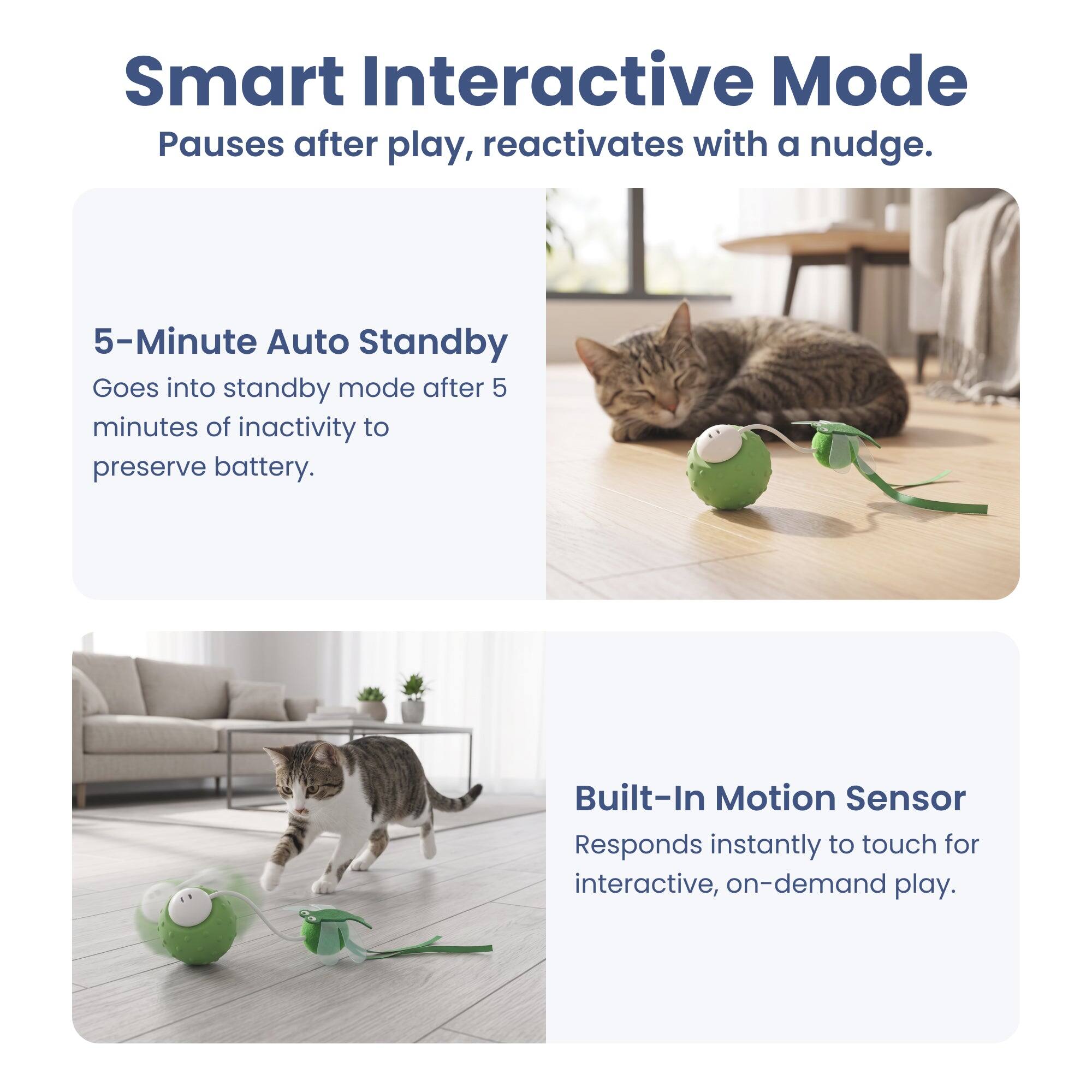 Smart Interactive Mode  
Pauses after play, reactivates with a nudge.  

5-Minute Auto Standby  
Goes into standby mode after 5 minutes of inactivity to preserve battery.  

Built-In Motion Sensor  
Responds instantly to touch for interactive, on-demand play.