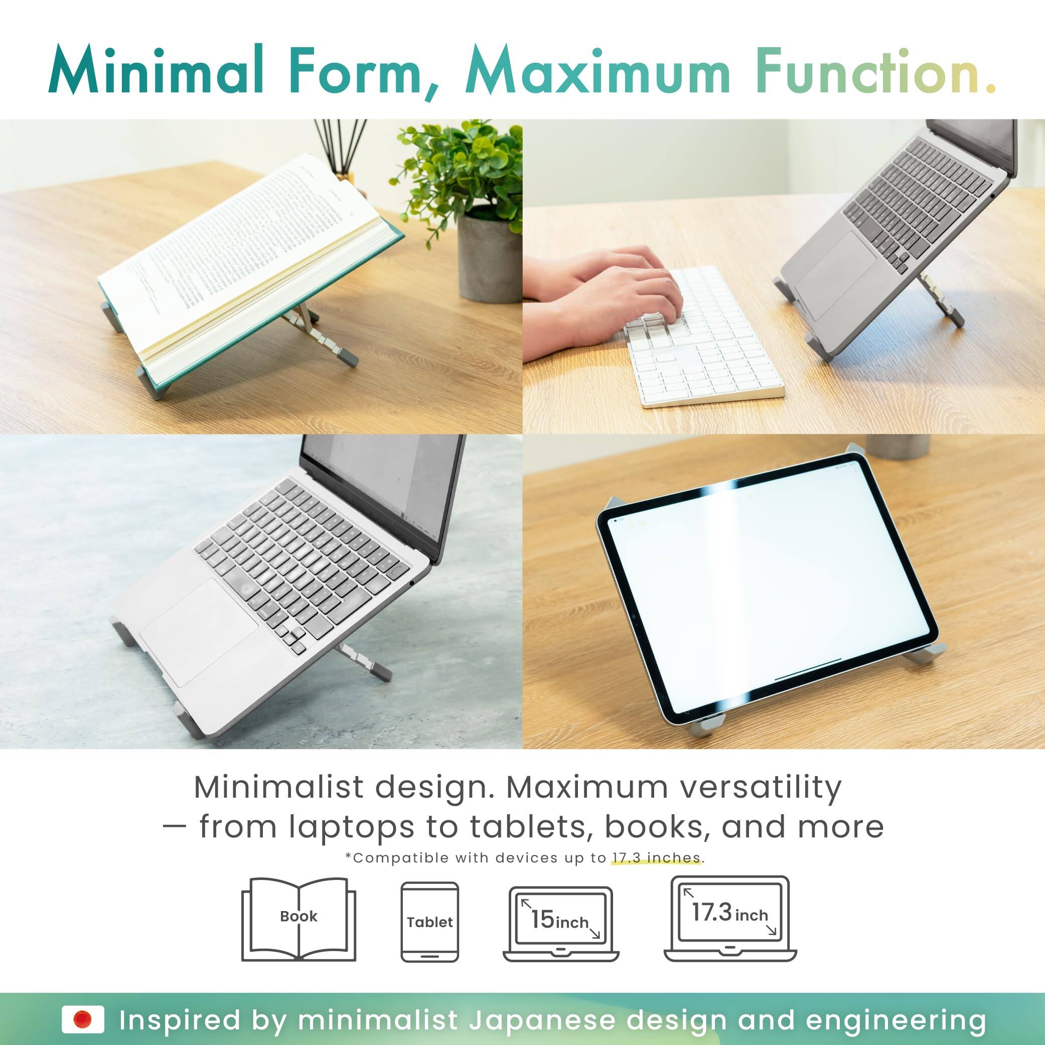 Minimal Form, Maximum Function.

Minimalist design. Maximum versatility – from laptops to tablets, books, and more  
*Compatible with devices up to 17.3 inches.

Inspired by minimalist Japanese design and engineering