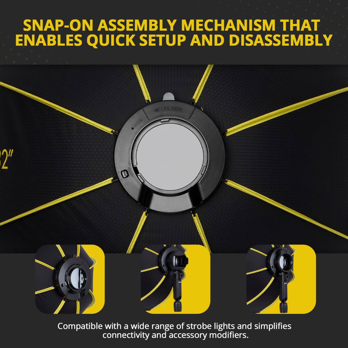 SNAP-ON ASSEMBLY MECHANISM THAT ENABLES QUICK SETUP AND DISASSEMBLY

Compatible with a wide range of strobe lights and simplifies connectivity and accessory modifiers.