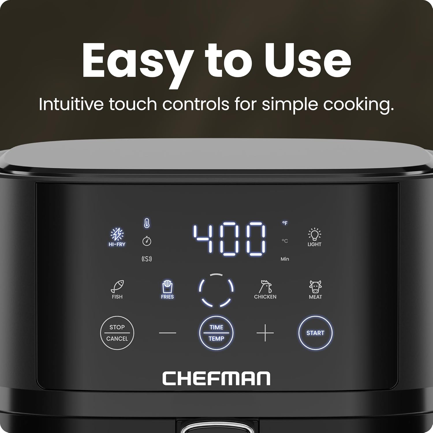 Easy to Use  
Intuitive touch controls for simple cooking.

HI-FRY (S)  
LIGHT  
FISH  
FRIES  
CHICKEN  
MEAT  

STOP CANCEL  
TIME TEMP  
+  
START  

CHEFMAN