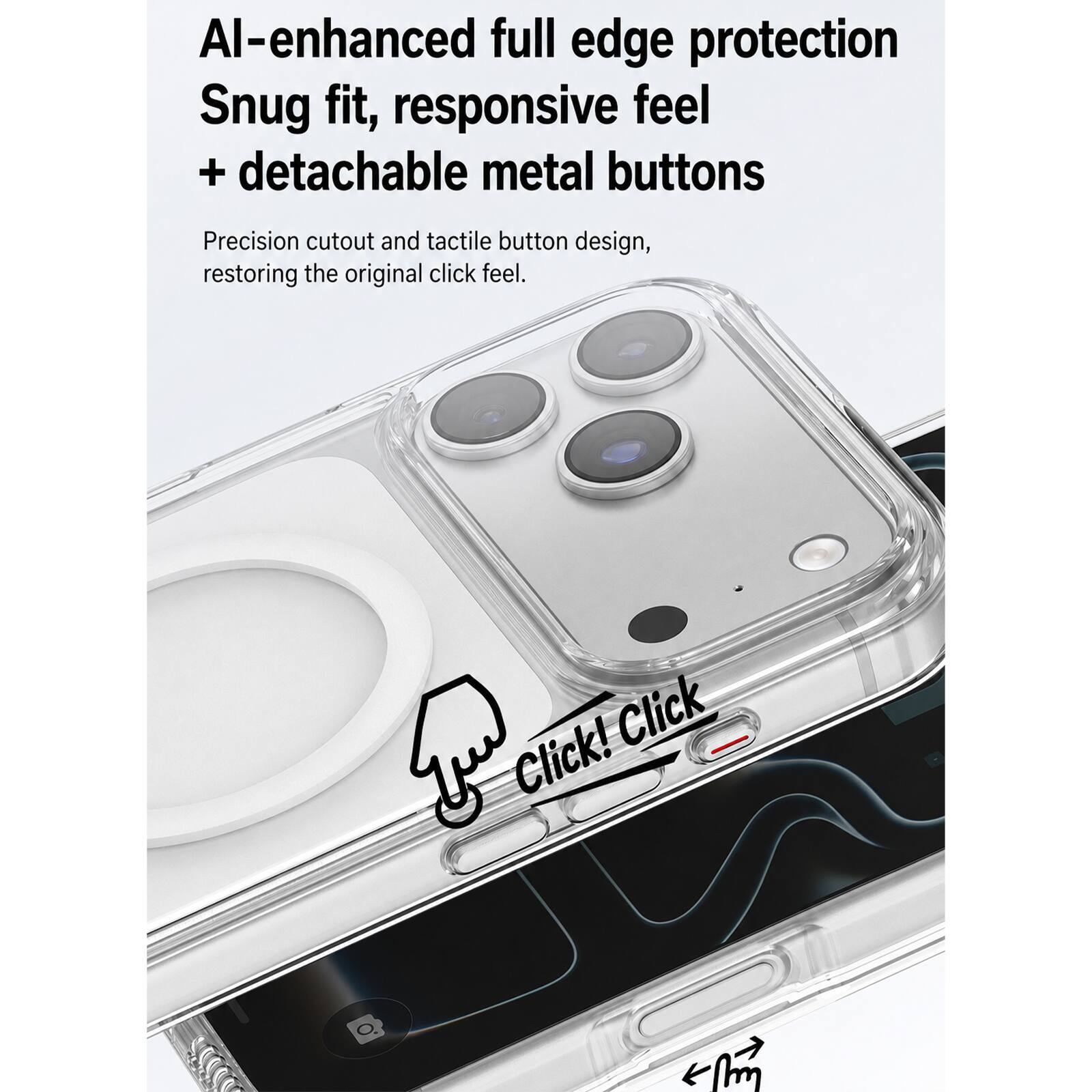 AI-enhanced full edge protection  
Snug fit, responsive feel + detachable metal buttons  

Precision cutout and tactile button design, restoring the original click feel.  

Click! Click
