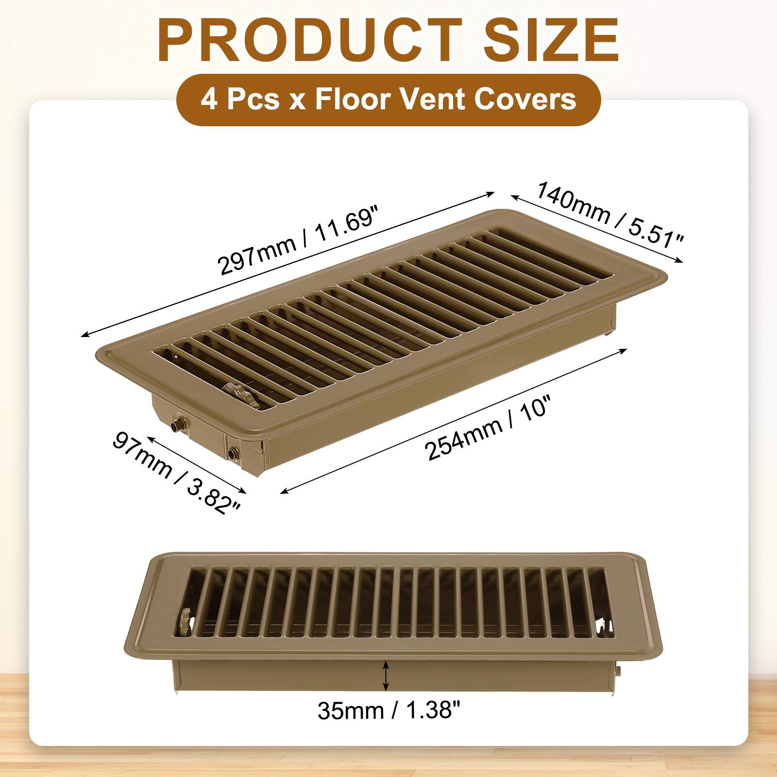 PRODUCT SIZE  
4 Pcs x Floor Vent Covers  
- 297mm / 11.69"  
- 140mm / 5.51"  
- 254mm / 10"  
- 97mm / 3.82"  
- 35mm / 1.38"