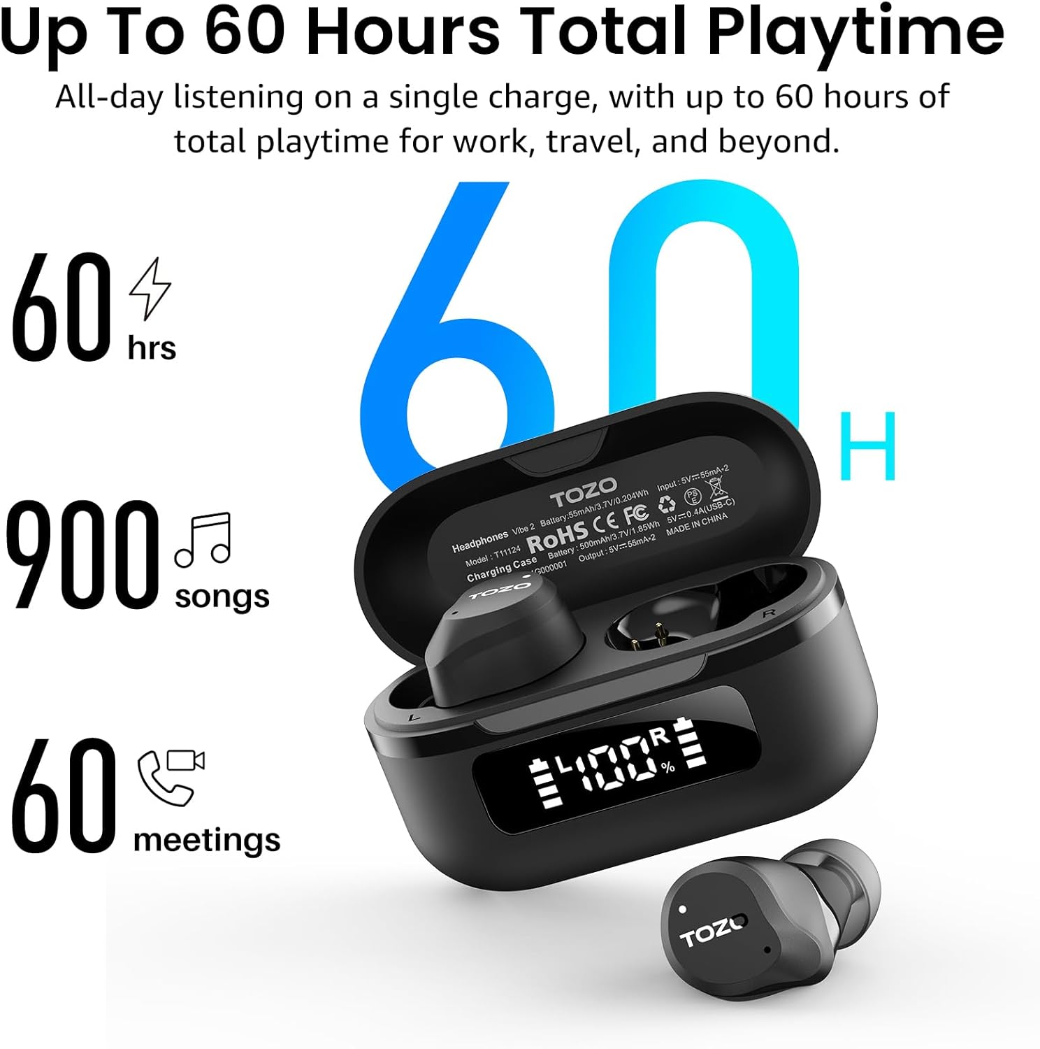 Up To 60 Hours Total Playtime  
All-day listening on a single charge, with up to 60 hours of total playtime for work, travel, and beyond.  

60 hrs  
900 songs  
60 meetings  

TOZO  
Headphones Vibe2  
Model: T11124  
Charging Case  
Battery: 55mAh(3.7V)  
Input: 5V=0.4A(USB-C)  
Output: 5V=55mA+2  
RoHS CE FC  
MADE IN CHINA
