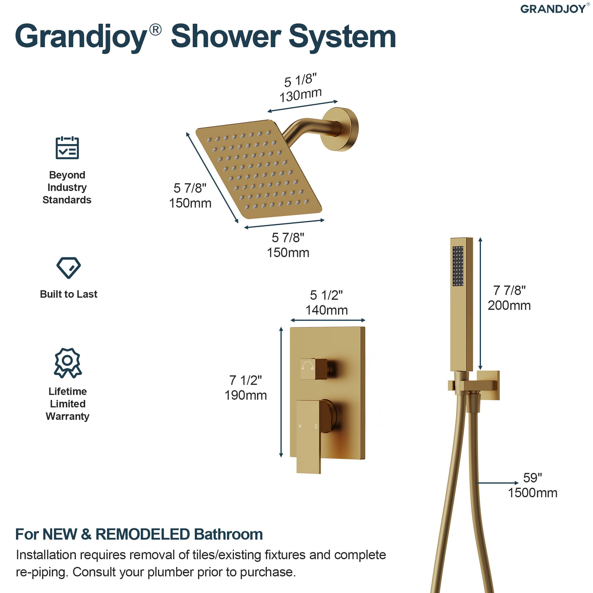 Grandjoy® Shower System

- 5 1/8" 130mm
- 5 7/8" 150mm
- 5 7/8" 150mm
- 5 1/2" 140mm
- 7 7/8" 200mm
- 7 1/2" 190mm
- 59" 1500mm

Beyond Industry Standards

Built to Last

Lifetime Limited Warranty

For NEW & REMODELED Bathroom

Installation requires removal of tiles/existing fixtures and complete re-piping. Consult your plumber prior to purchase.
