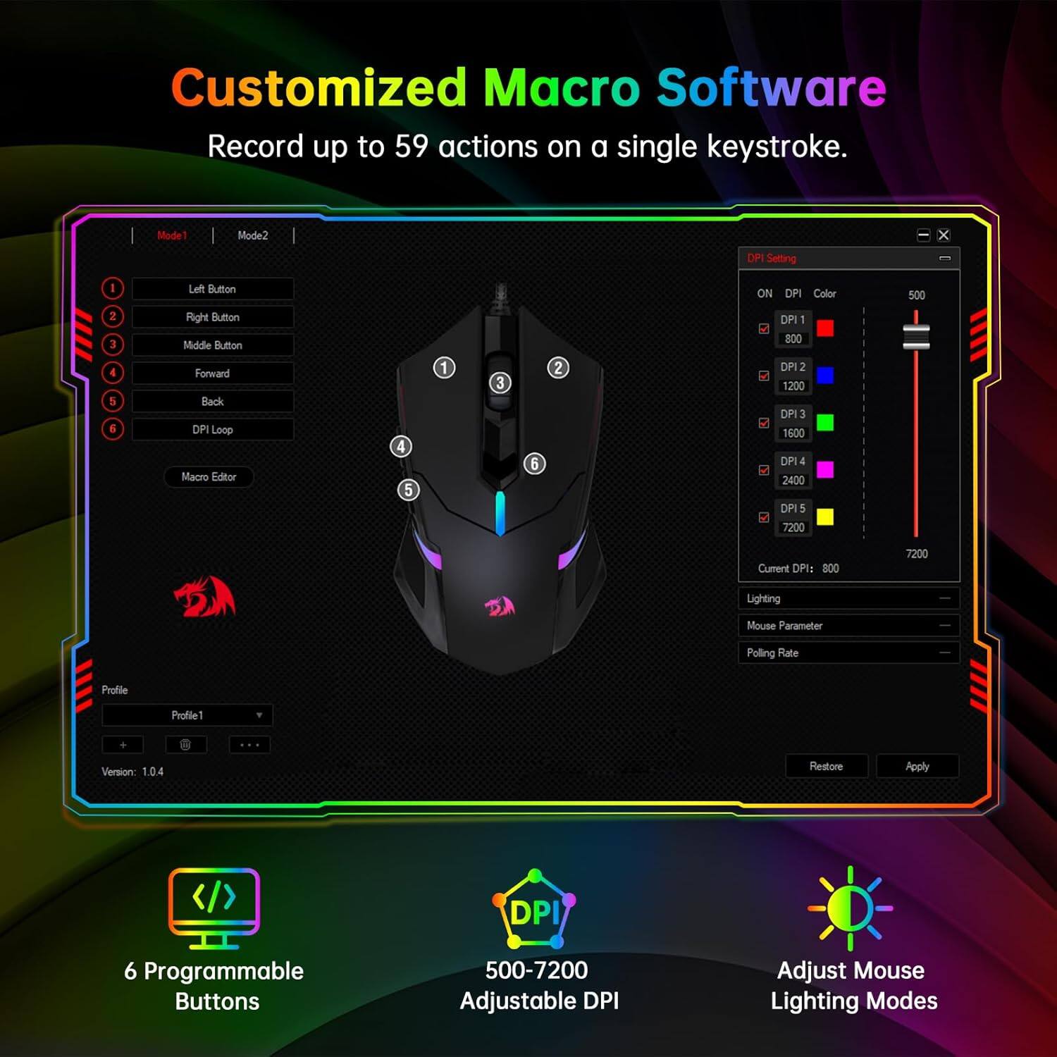 Customized Macro Software: Record up to 59 actions on a single keystroke.

Mode 1:

* DPI Setting: 1
* Color: Black
* DPI: 800

Mode 2:

* DPI Setting: 2
* Color: Black
* DPI: 1200

Mode 3:

* DPI Setting: 3
* Color: Black
* DPI: 1500

Mode 4:

* DPI Setting: 4
* Color: Black
* DPI: 2400

Mode 5:

* DPI Setting: 5
* Color: Black
* DPI: 7200

Custom DPI:

* DPI: 800
* Color: Black

Lighting Modes:

* Polling Rate: 100
* Profile: 1.0.4
* Restore: Apply
* Programmable Buttons: 5
* Adjustable DPI: Yes
* Adjust Mouse Lighting Modes: Yes