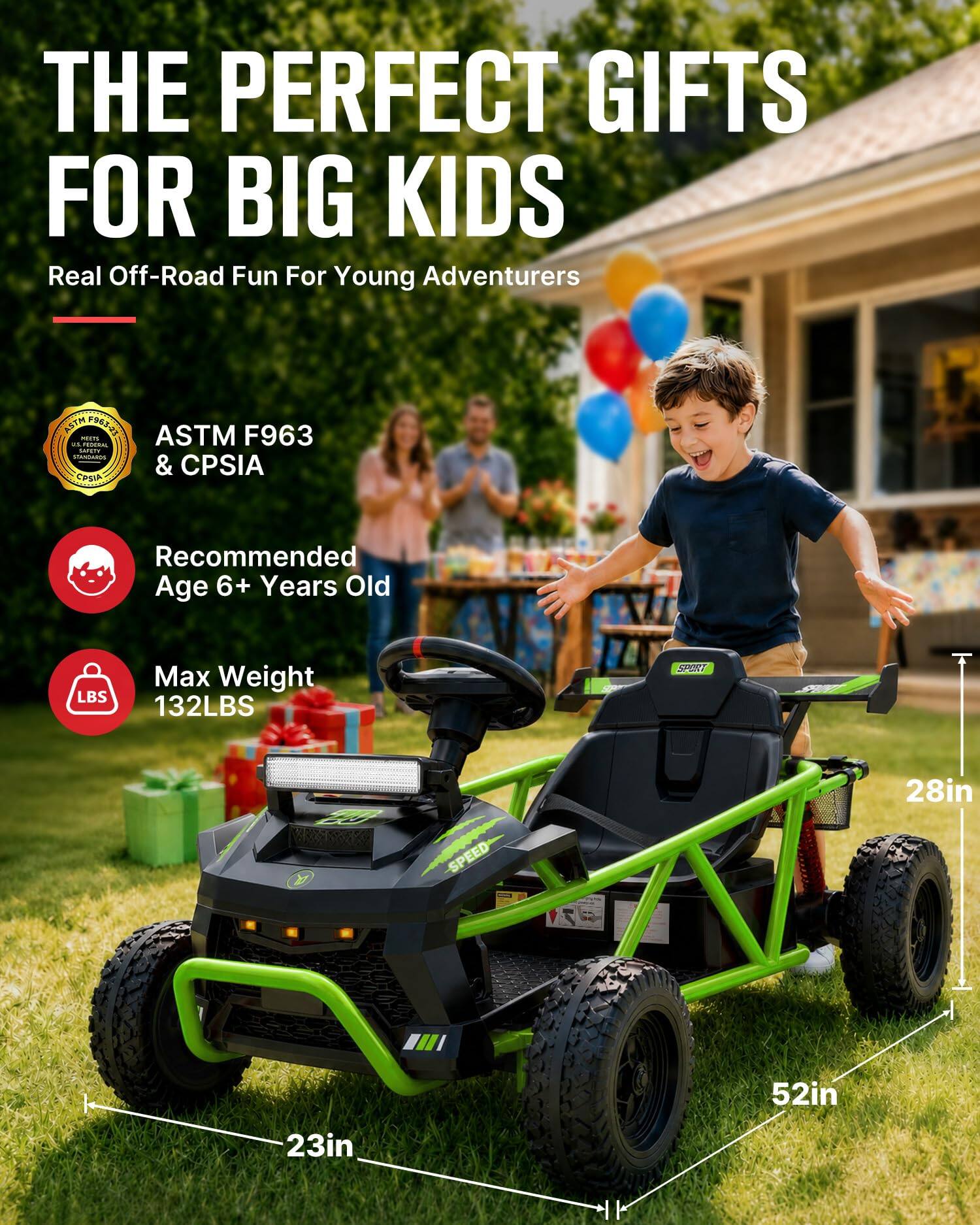 THE PERFECT GIFTS FOR BIG KIDS  
Real Off-Road Fun For Young Adventurers  

ASTM F963 MEETS US FEDERAL SAFETY STANDARDS & CPSIA  

Recommended Age 6+ Years Old  
Max Weight 132LBS  

SPORT  
LC A  
SPEED  
28in  
52in  
23in