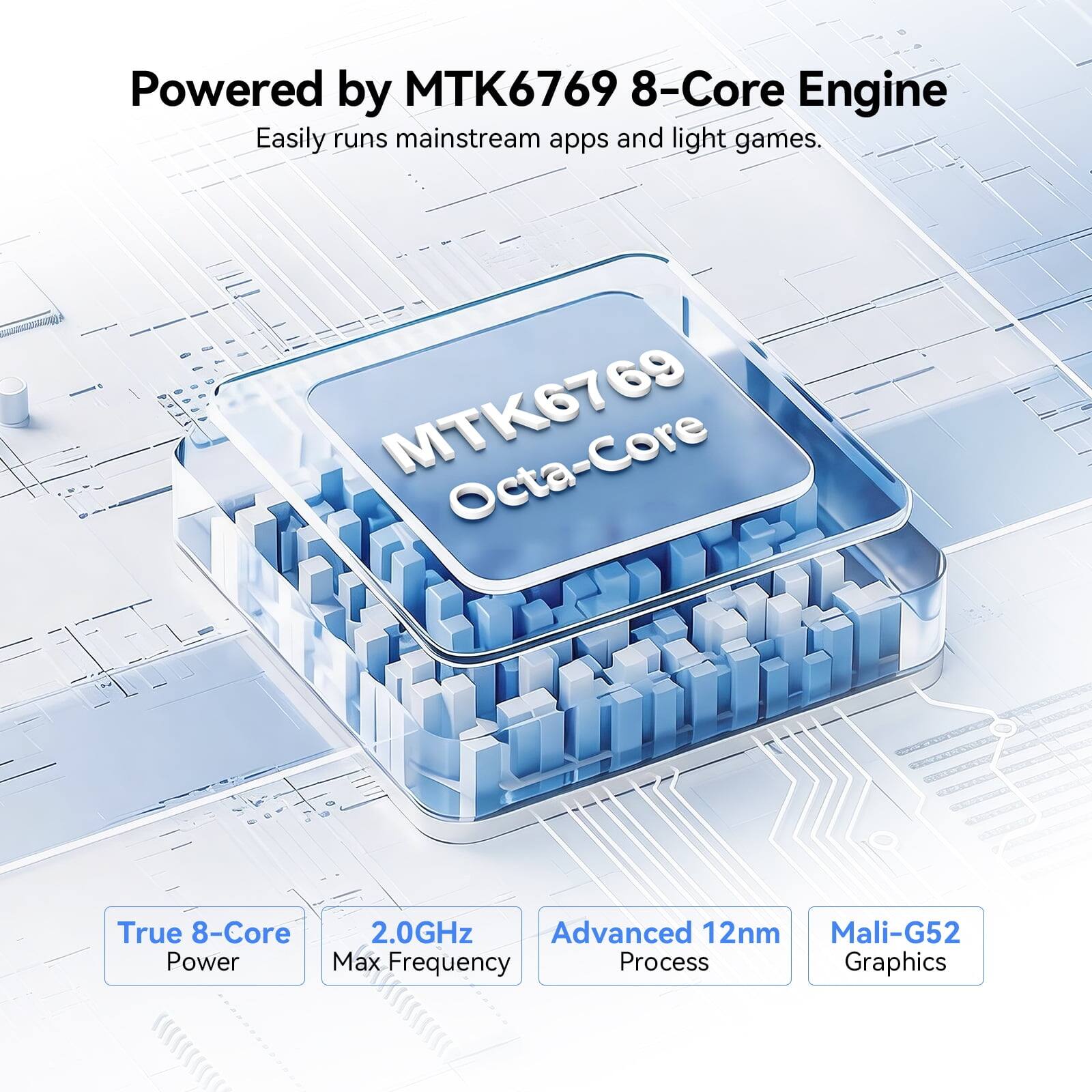 Powered by MTK6769 8-Core Engine  
Easily runs mainstream apps and light games.  

MTK6769 Octa-Core  
True 8-Core 2.0GHz Advanced 12nm Mali-G52 Power Max Frequency Process Graphics