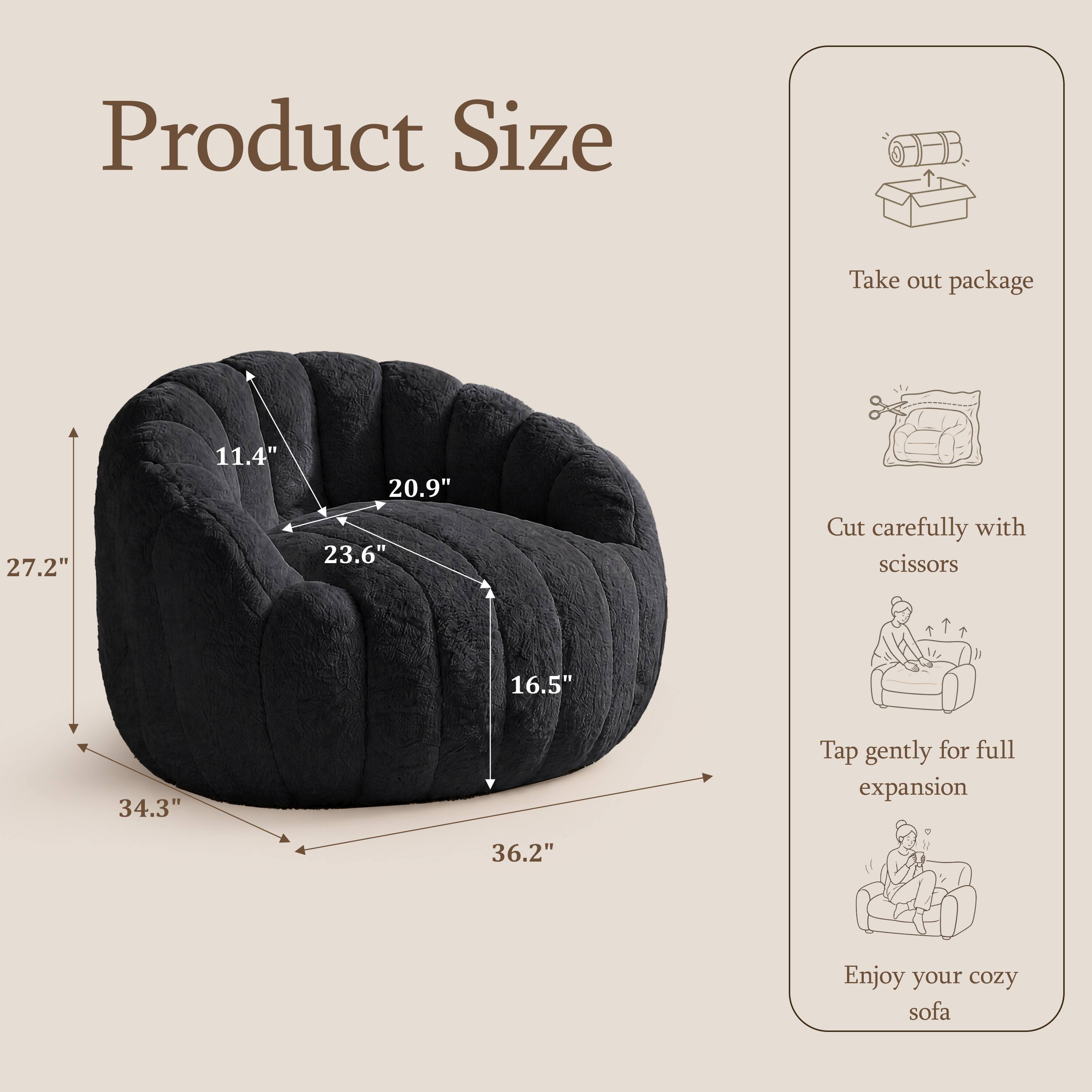 Product Size

Take out package

27.2"  
11.4"  
20.9"  
23.6"  
16.5"  
34.3"  
36.2"  

Cut carefully with scissors

Tap gently for full expansion

Enjoy your cozy sofa