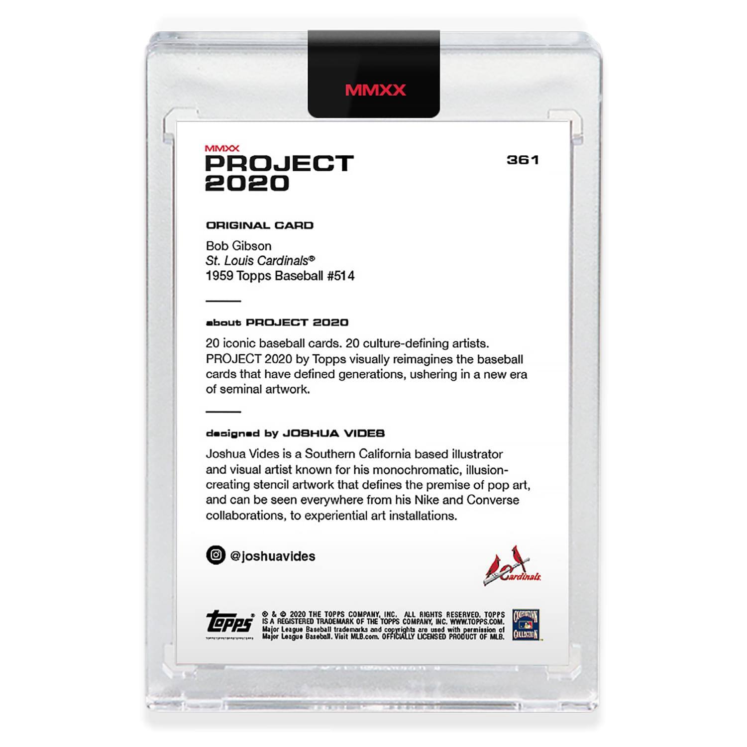 **MMXX PROJECT 2020**

**361**

**ORIGINAL CARD**

Bob Gibson  
St. Louis Cardinals  
1959 Topps Baseball #514

---

**about PROJECT 2020**

20 iconic baseball cards. 20 culture-defining artists.  
PROJECT 2020 by Topps visually reimagines the baseball cards that have defined generations, ushering in a new era of seminal artwork.

---

**designed by JOSHUA VIDES**

Joshua Vides is a Southern California based illustrator and visual artist known for his monochromatic, illusion-creating stencil artwork that defines the premise of pop art, and can be seen everywhere from his Nike and Converse collaborations, to experiential art installations.

@joshuavides

---

**TOPPS**

© 2020 THE TOPPS COMPANY, INC. ALL RIGHTS RESERVED. TOPPS is a registered trademark of The Topps Company, Inc. WWW.TOPPS.COM.

Major League Baseball trademarks and copyrights are used with permission of Major League Baseball. Visit MLB.com. OFFICIALLY LICENSED PRODUCT OF MLB.

---

**Cardinals**