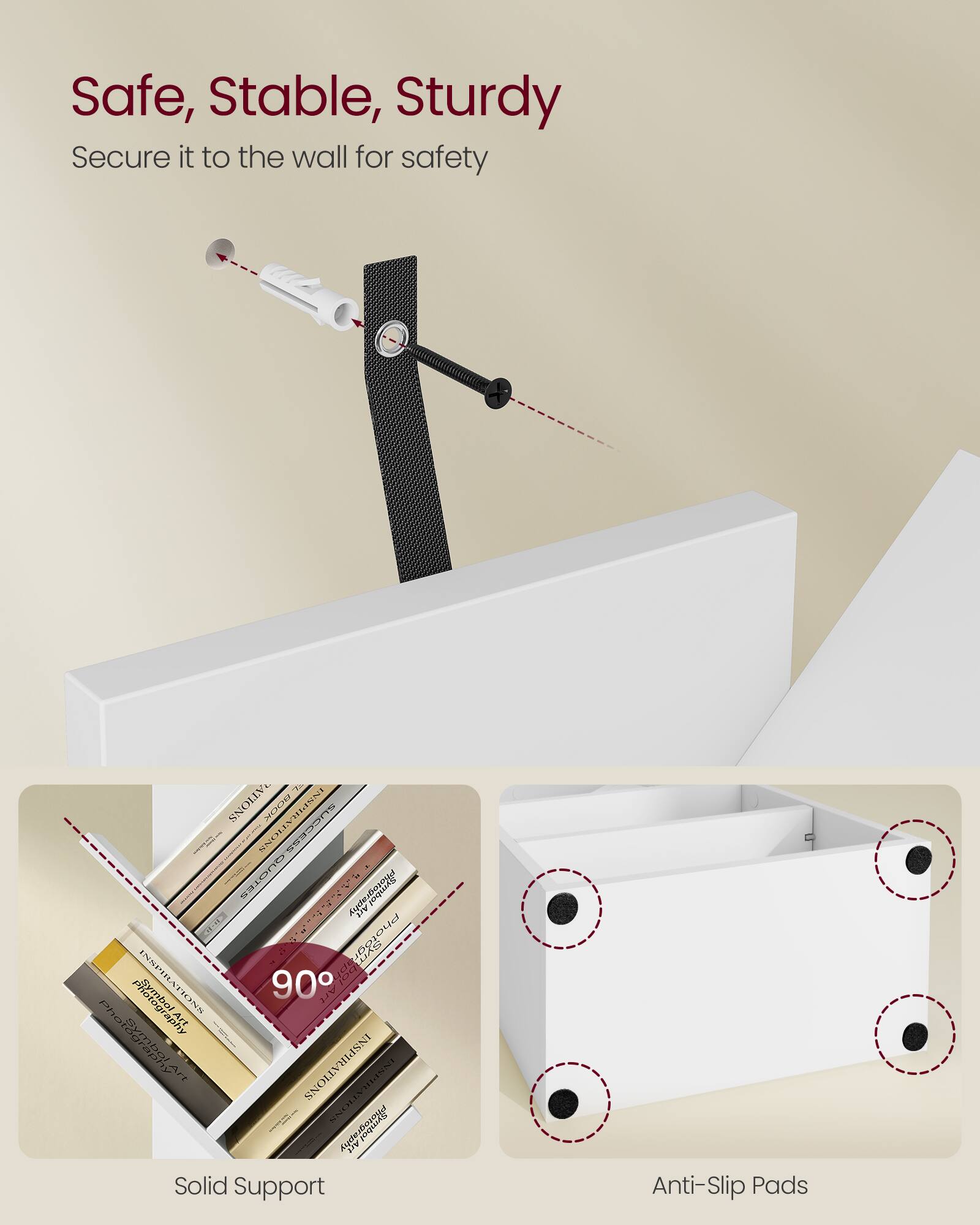 Safe, Stable, Sturdy  
Secure it to the wall for safety  

Solid Support  
90°  

Anti-Slip Pads